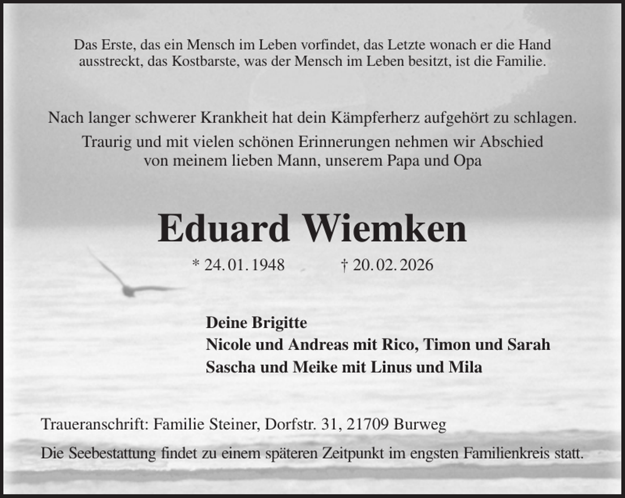 <p>Das Erste, das ein Mensch im Leben vorfindet, das Letzte wonach er die Hand<br />ausstreckt, das Kostbarste, was der Mensch im Leben besitzt, ist die Familie.<br />Nach langer schwerer Krankheit hat dein Kämpferherz aufgehört zu schlagen.<br />Traurig und mit vielen schönen Erinnerungen nehmen wir Abschied<br />von meinem lieben Mann, unserem Papa und Opa<br />Eduard Wiemken<br />* 24. 01. 1948 † 20. 02. 2026<br />Deine Brigitte<br />Nicole und Andreas mit Rico, Timon und Sarah<br />Sascha und Meike mit Linus und Mila<br />Traueranschrift: Familie Steiner, Dorfstr. 31, 21709 Burweg<br />Die Seebestattung findet zu einem späteren Zeitpunkt im engsten Familienkreis statt.</p>