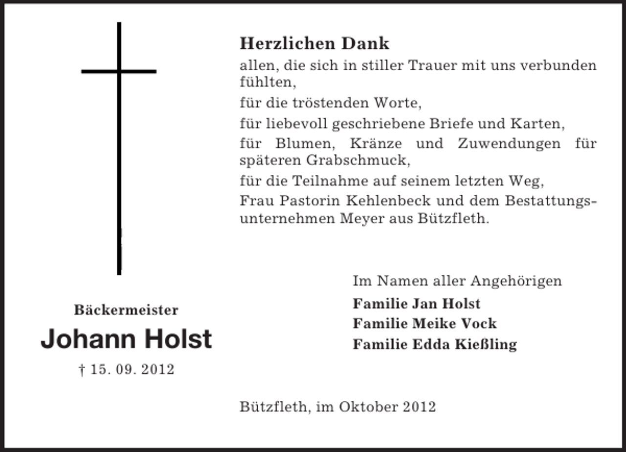 <p>Herzlichen Dank<br />allen, die sich in stiller Trauer mit uns verbunden<br />fühlten,<br />für die tröstenden Worte,<br />für liebevoll geschriebene Briefe und Karten,<br />für Blumen, Kränze und Zuwendungen für<br />späteren Grabschmuck,<br />für die Teilnahme auf seinem letzten Weg,<br />Frau Pastorin Kehlenbeck und dem Bestattungsunternehmen Meyer aus Bützfleth.</p><p>Bäckermeister</p><p>Johann Holst</p><p>Im Namen aller Angehörigen<br />Familie Jan Holst<br />Familie Meike Vock<br />Familie Edda Kießling</p><p>† 15. 09. 2012<br />Bützfleth, im Oktober 2012</p>