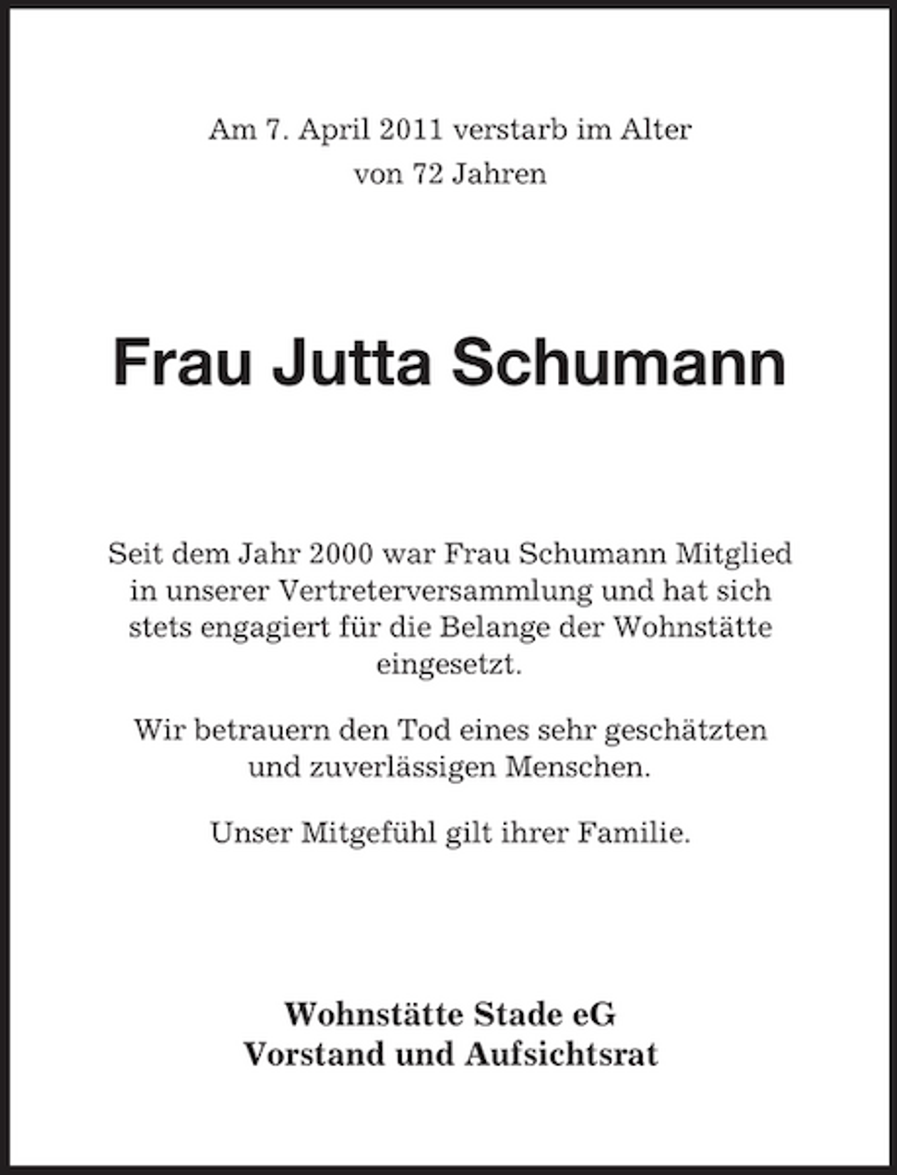 <p>Am 7. April 2011 verstarb im Alter von 72 Jahren</p><p>Frau Jutta Schumann<br />Seit dem Jahr 2000 war Frau Schumann Mitglied in unserer Vertreterversammlung und hat sich stets engagiert für die Belange der Wohnstätte eingesetzt. Wir betrauern den Tod eines sehr geschätzten und zuverlässigen Menschen. Unser Mitgefühl gilt ihrer Familie.</p><p>Wohnstätte Stade eG Vorstand und Aufsichtsrat</p>