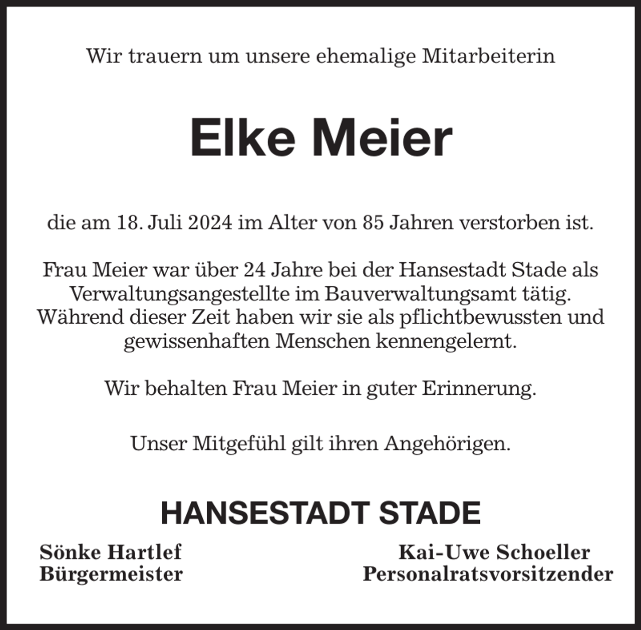 <p>Wir trauern um unsere ehemalige Mitarbeiterin<br />Elke Meier<br />die am 18. Juli 2024 im Alter von 85 Jahren verstorben ist.</p><p>Frau Meier war über 24 Jahre bei der Hansestadt Stade als Verwaltungsangestellte im Bauverwaltungsamt tätig.<br />Während dieser Zeit haben wir sie als pflichtbewussten und gewissenhaften Menschen kennengelernt.</p><p>Wir behalten Frau Meier in guter Erinnerung.</p><p>Unser Mitgefühl gilt ihren Angehörigen.<br />HANSESTADT STADE<br />Sönke Hartlef Kai-Uwe Schoeller<br />Bürgermeister Personalratsvorsitzender</p>