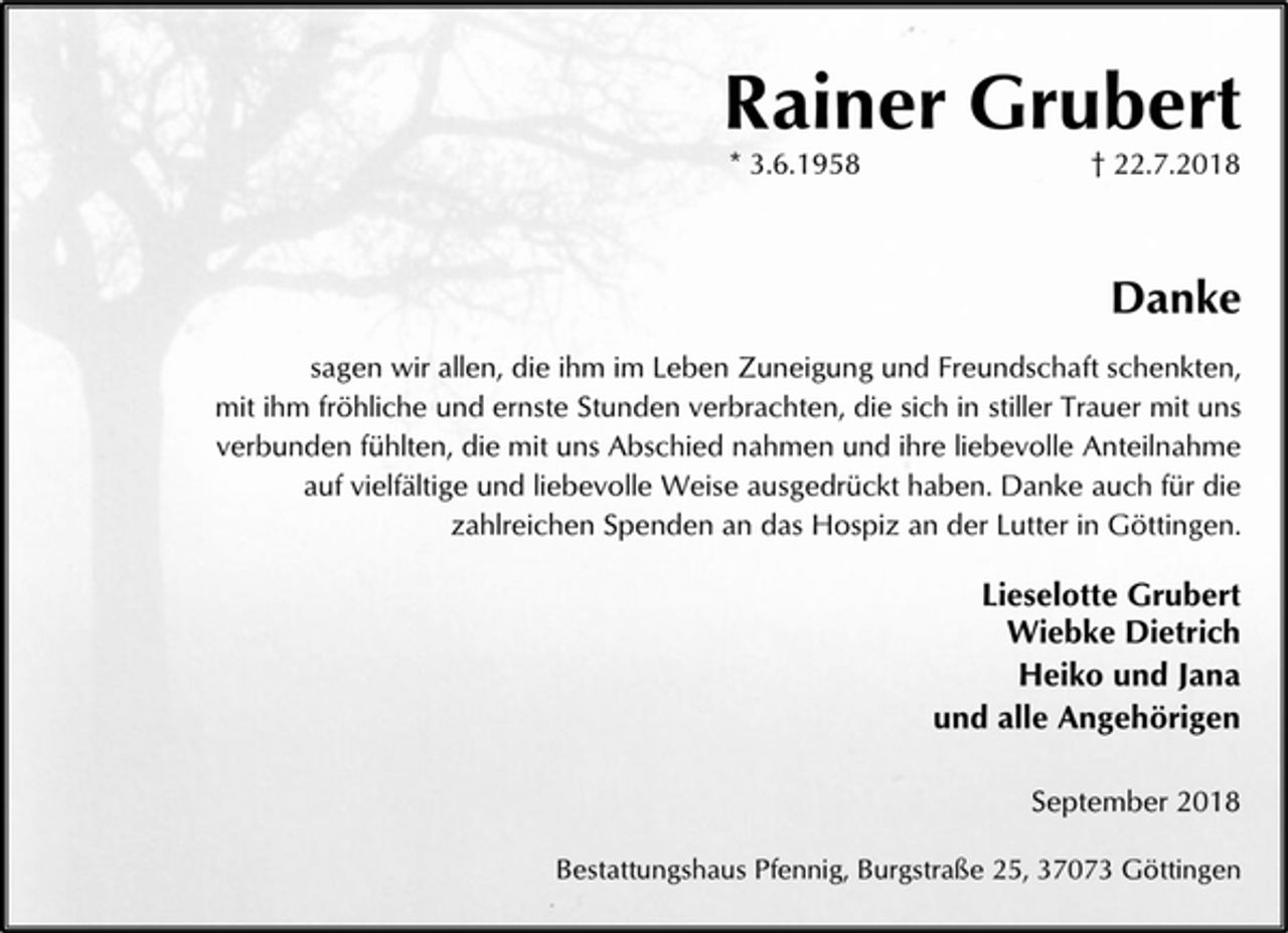 <p>Rainer Grubert<br />* 3.6.1958 † 22.7.2018<br />Danke<br />sagen wir allen, die ihm im Leben Zuneigung und Freundschaft schenkten, mit ihm fröhliche und ernste Stunden verbrachten, die sich in stiller Trauer mit uns verbunden fühlten, die mit uns Abschied nahmen und ihre liebevolle Anteilnahme auf vielfältige und liebevolle Weise ausgedrückt haben. Danke auch für die zahlreichen Spenden an das Hospiz an der Lutter in Göttingen.<br />Lieselotte Grubert<br />Wiebke Dietrich<br />Heiko und Jana<br />und alle Angehörigen<br />September 2018<br />Bestattungshaus Pfennig, Burgstraße 25, 37073 Göttingen</p>