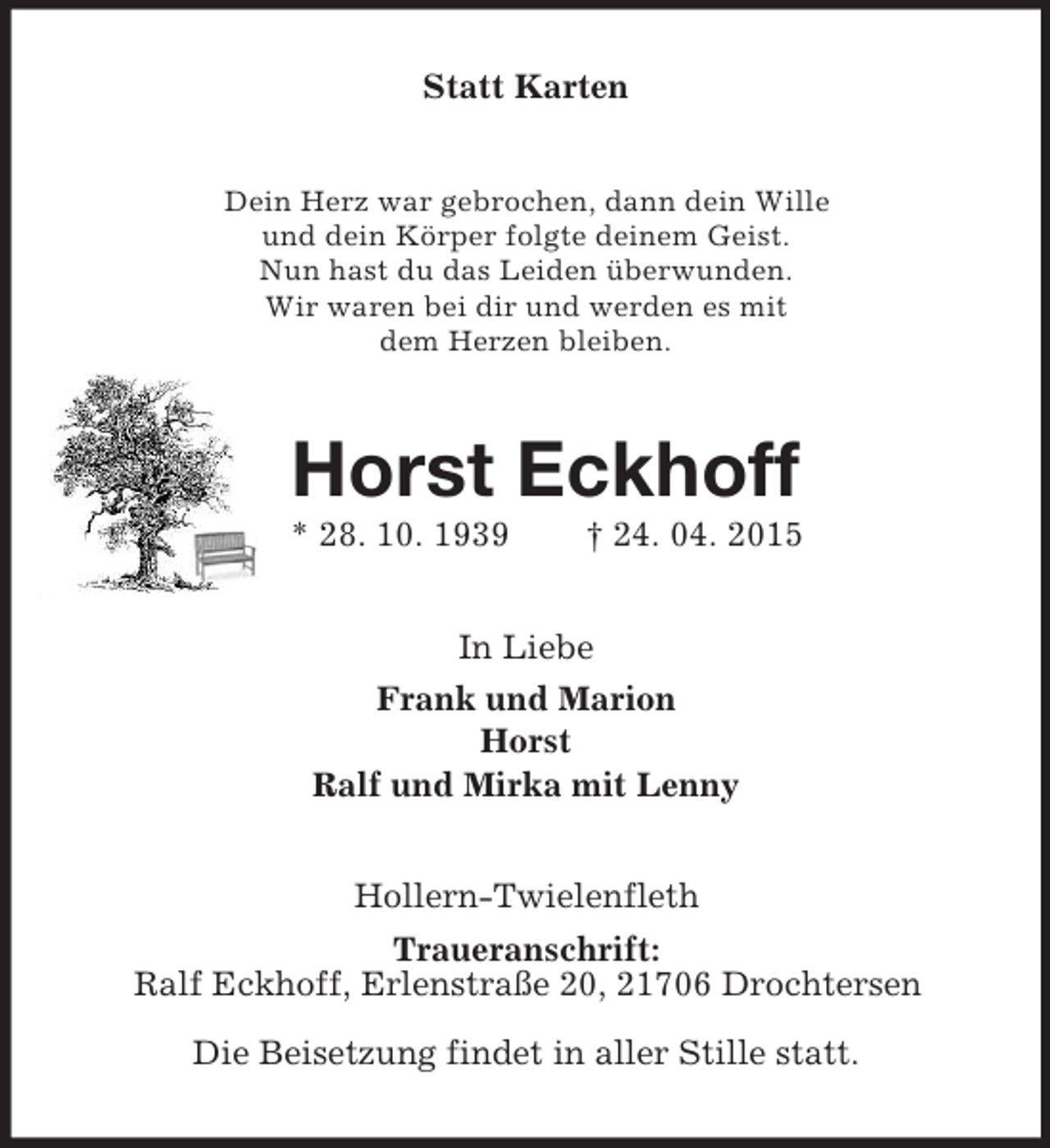 <p>Statt Karten<br />Dein Herz war gebrochen, dann dein Wille<br />und dein Körper folgte deinem Geist.<br />Nun hast du das Leiden überwunden.<br />Wir waren bei dir und werden es mit<br />dem Herzen bleiben.<br />Horst Eckhoff<br />* 28. 10. 1939 † 24. 04. 2015<br />In Liebe<br />Frank und Marion<br />Horst<br />Ralf und Mirka mit Lenny<br />Hollern-Twielenfleth<br />Traueranschrift:<br />Ralf Eckhoff, Erlenstraße 20, 21706 Drochtersen<br />Die Beisetzung findet in aller Stille statt.</p>