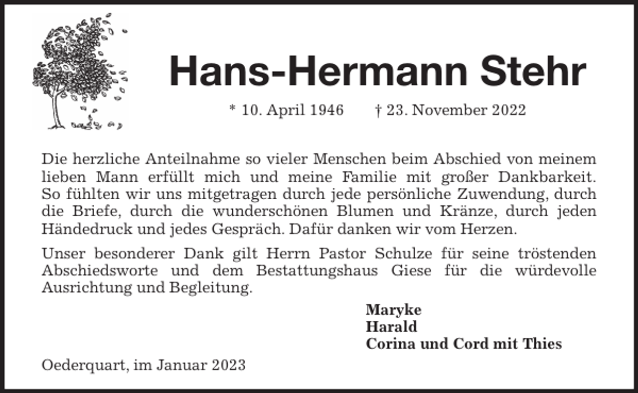 <p>Hans-Hermann Stehr<br />* 10. April 1946 † 23. November 2022</p><p>Die herzliche Anteilnahme so vieler Menschen beim Abschied von meinem lieben Mann erfüllt mich und meine Familie mit großer Dankbarkeit.<br />So fühlten wir uns mitgetragen durch jede persönliche Zuwendung, durch die Briefe, durch die wunderschönen Blumen und Kränze, durch jeden Händedruck und jedes Gespräch. Dafür danken wir vom Herzen.<br />Unser besonderer Dank gilt Herrn Pastor Schulze für seine tröstenden<br />Abschiedsworte und dem Bestattungshaus Giese für die würdevolle<br />Ausrichtung und Begleitung.<br />Maryke<br />Harald<br />Corina und Cord mit Thies<br />Oederquart, im Januar 2023</p>
