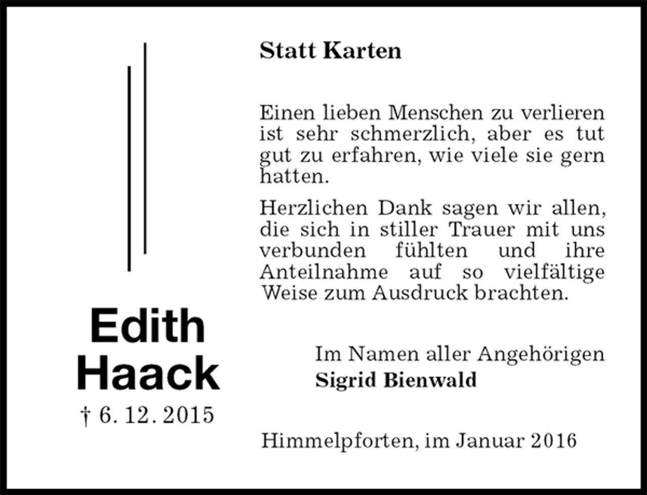 <p>Im Namen aller Angehörigen<br />Sigrid Bienwald<br />Statt Karten<br />Edith<br />Haack<br />† 6. 12. 2015<br />Einen lieben Menschen zu verlieren ist sehr schmerzlich, aber es tut gut zu erfahren, wie viele sie gern hatten.<br />Herzlichen Dank sagen wir allen, die sich in stiller Trauer mit uns verbunden fühlten und ihre<br />Anteilnahme auf so vielfältige Weise zum Ausdruck brachten.<br />Himmelpforten, im Januar 2016</p>