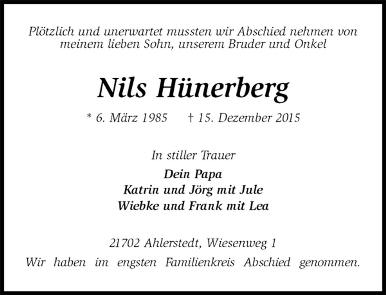 <p>PlÃ¶tzlich und unerwartet mussten wir Abschied nehmen von meinem lieben Sohn, unserem Bruder und Onkel<br />Nils HÃ¼nerberg<br />* 6. MÃ¤rz 1985 â€  15. Dezember 2015<br />In stiller Trauer<br />Dein Papa<br />Katrin und JÃ¶rg mit Jule<br />Wiebke und Frank mit Lea<br />21702 Ahlerstedt, Wiesenweg 1<br />Wir haben im engsten Familienkreis Abschied genommen.</p>