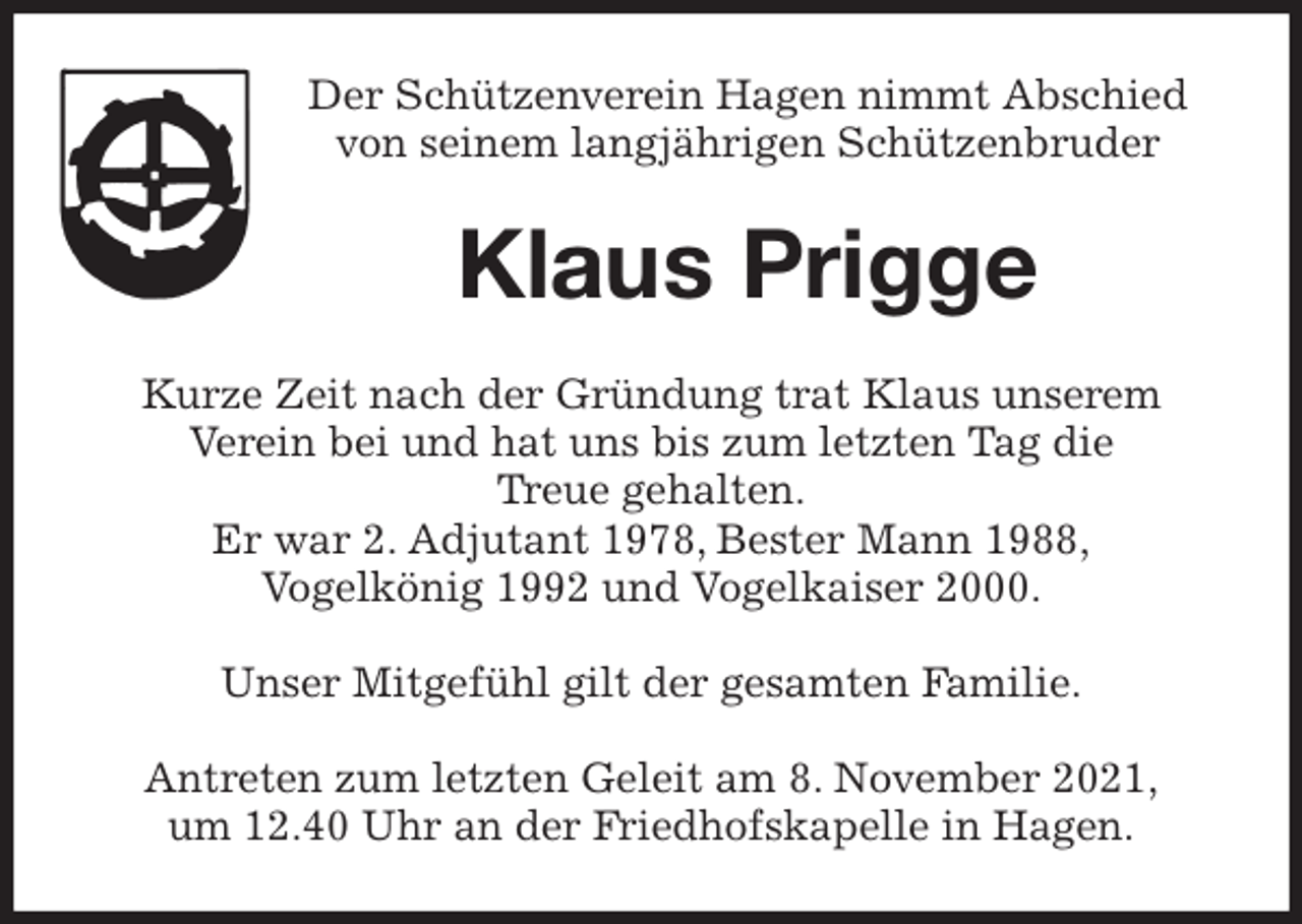 <p>Der Schützenverein Hagen nimmt Abschied<br />von seinem langjährigen Schützenbruder<br />Klaus Prigge<br />Kurze Zeit nach der Gründung trat Klaus unserem<br />Verein bei und hat uns bis zum letzten Tag die<br />Treue gehalten.<br />Er war 2. Adjutant 1978, Bester Mann 1988,<br />Vogelkönig 1992 und Vogelkaiser 2000.</p>
<p>Unser Mitgefühl gilt der gesamten Familie.</p>
<p>Antreten zum letzten Geleit am 8. November 2021,<br />um 12.40 Uhr an der Friedhofskapelle in Hagen.</p>