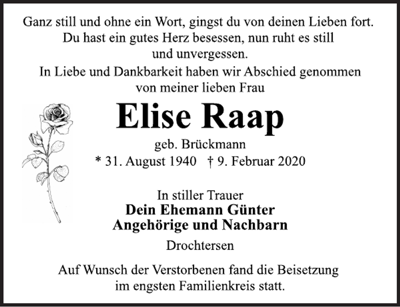 <p>Ganz still und ohne ein Wort, gingst du von deinen Lieben fort.<br />Du hast ein gutes Herz besessen, nun ruht es still<br />und unvergessen.<br />In Liebe und Dankbarkeit haben wir Abschied genommen<br />von meiner lieben Frau<br />Elise Raap<br />geb. Brückmann<br />* 31. August 1940 † 9. Februar 2020<br />In stiller Trauer<br />Dein Ehemann Günter<br />Angehörige und Nachbarn<br />Drochtersen<br />Auf Wunsch der Verstorbenen fand die Beisetzung<br />im engsten Familienkreis statt.</p>