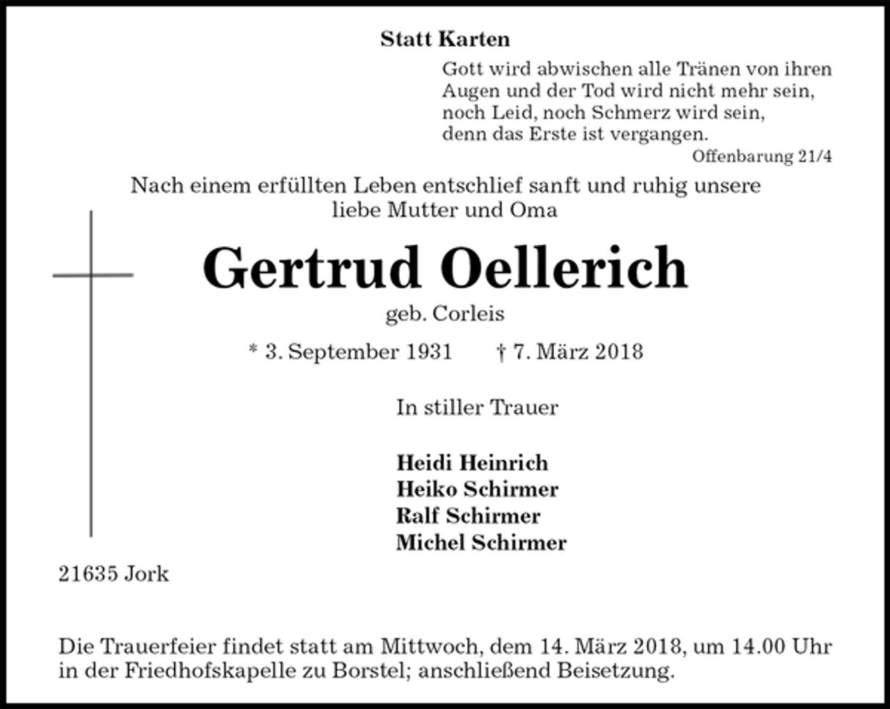 <p>Statt Karten<br />Gott wird abwischen alle Tränen von ihren<br />Augen und der Tod wird nicht mehr sein,<br />noch Leid, noch Schmerz wird sein,<br />denn das Erste ist vergangen.<br />Offenbarung 21/4<br />Nach einem erfüllten Leben entschlief sanft und ruhig unsere<br />liebe Mutter und Oma<br />Gertrud Oellerich<br />geb. Corleis<br />* 3. September 1931 † 7. März 2018</p><p>In stiller Trauer</p><p>Heidi Heinrich<br />Heiko Schirmer<br />Ralf Schirmer<br />Michel Schirmer<br />21635 Jork</p><p>Die Trauerfeier findet statt am Mittwoch, dem 14. März 2018, um 14.00 Uhr in der Friedhofskapelle zu Borstel; anschließend Beisetzung.</p>