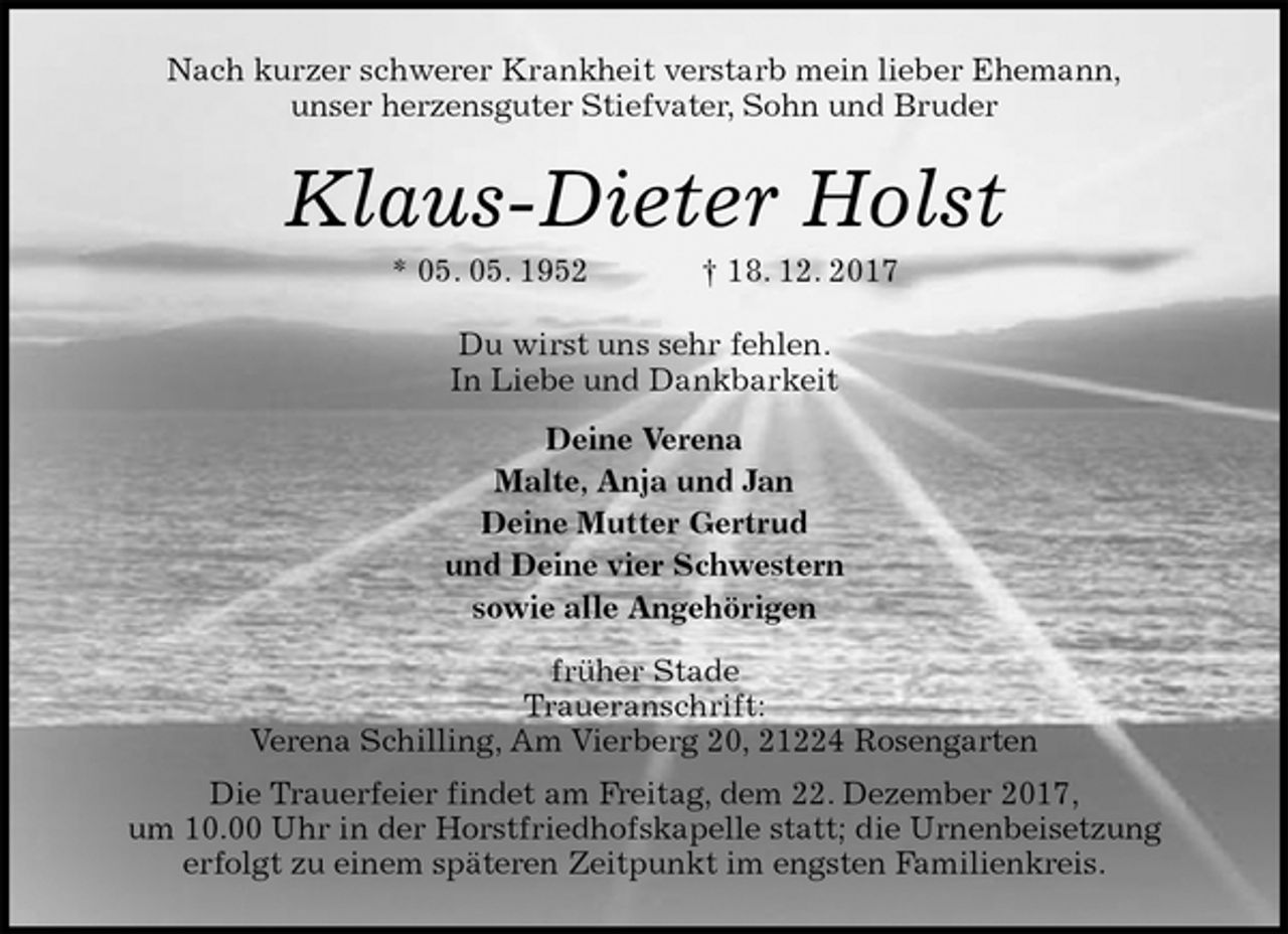 <p>Nach kurzer schwerer Krankheit verstarb mein lieber Ehemann,<br />unser herzensguter Stiefvater, Sohn und Bruder<br />Klaus-Dieter Holst<br />* 05. 05. 1952 † 18. 12. 2017<br />Du wirst uns sehr fehlen.<br />In Liebe und Dankbarkeit<br />Deine Verena<br />Malte, Anja und Jan<br />Deine Mutter Gertrud<br />und Deine vier Schwestern<br />sowie alle Angehörigen<br />früher Stade<br />Traueranschrift:<br />Verena Schilling, Am Vierberg 20, 21224 Rosengarten<br />Die Trauerfeier findet am Freitag, dem 22. Dezember 2017,<br />um 10.00 Uhr in der Horstfriedhofskapelle statt; die Urnenbeisetzung<br />erfolgt zu einem späteren Zeitpunkt im engsten Familienkreis.</p>