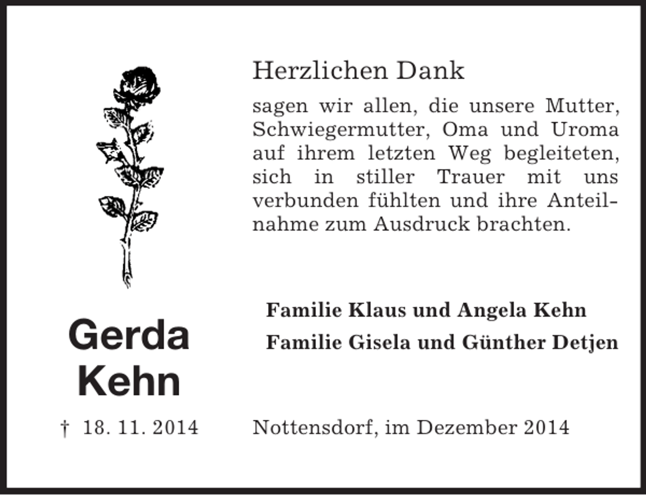 <p>Gerda<br />Kehn<br />† 18. 11. 2014<br />Herzlichen Dank<br />sagen wir allen, die unsere Mutter, Schwiegermutter, Oma und Uroma auf ihrem letzten Weg begleiteten, sich in stiller Trauer mit uns<br />verbunden fühlten und ihre Anteilnahme zum Ausdruck brachten.<br />Familie Klaus und Angela Kehn<br />Familie Gisela und Günther Detjen<br />Nottensdorf, im Dezember 2014</p>