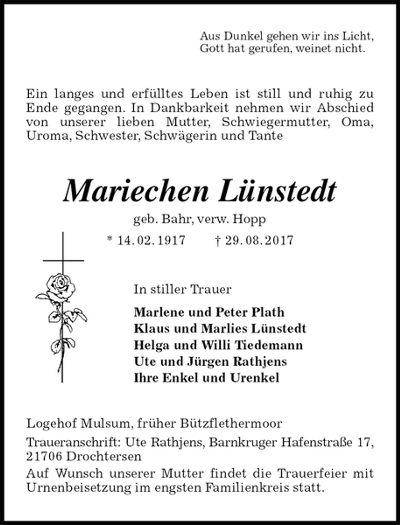 <p>Aus Dunkel gehen wir ins Licht,<br />Gott hat gerufen, weinet nicht.<br />Ein langes und erfülltes Leben ist still und ruhig zu<br />Ende gegangen. In Dankbarkeit nehmen wir Abschied von unserer lieben Mutter, Schwiegermutter, Oma,<br />Uroma, Schwester, Schwägerin und Tante<br />Mariechen Lünstedt<br />geb. Bahr, verw. Hopp<br />* 14. 02. 1917 † 29. 08. 2017<br />In stiller Trauer<br />Marlene und Peter Plath<br />Klaus und Marlies Lünstedt<br />Helga und Willi Tiedemann<br />Ute und Jürgen Rathjens<br />Ihre Enkel und Urenkel<br />Logehof Mulsum, früher Bützflethermoor<br />Traueranschrift: Ute Rathjens, Barnkruger Hafenstraße 17, 21706 Drochtersen<br />Auf Wunsch unserer Mutter findet die Trauerfeier mit Urnenbeisetzung im engsten Familienkreis statt.</p>