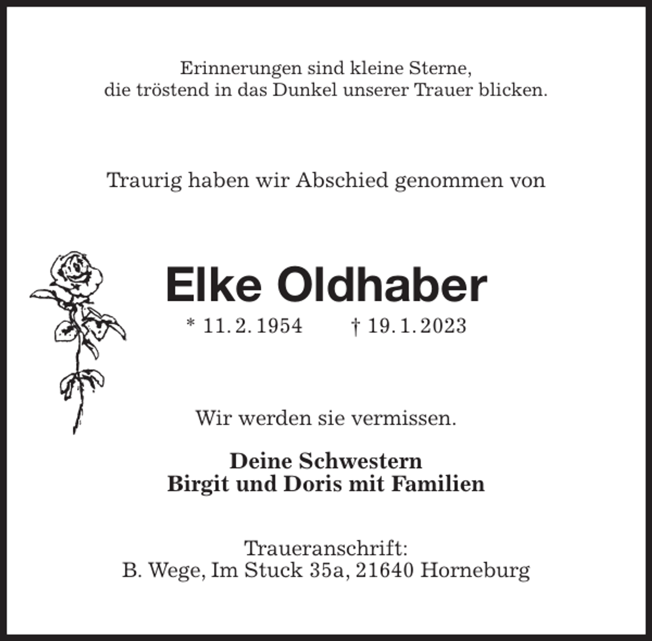 <p>Erinnerungen sind kleine Sterne,<br />die tröstend in das Dunkel unserer Trauer blicken.<br />Traurig haben wir Abschied genommen von<br />Elke Oldhaber<br />* 11. 2. 1954 † 19. 1. 2023<br />Wir werden sie vermissen.</p><p>Deine Schwestern<br />Birgit und Doris mit Familien</p><p>Traueranschrift:<br />B. Wege, Im Stuck 35a, 21640 Horneburg</p>