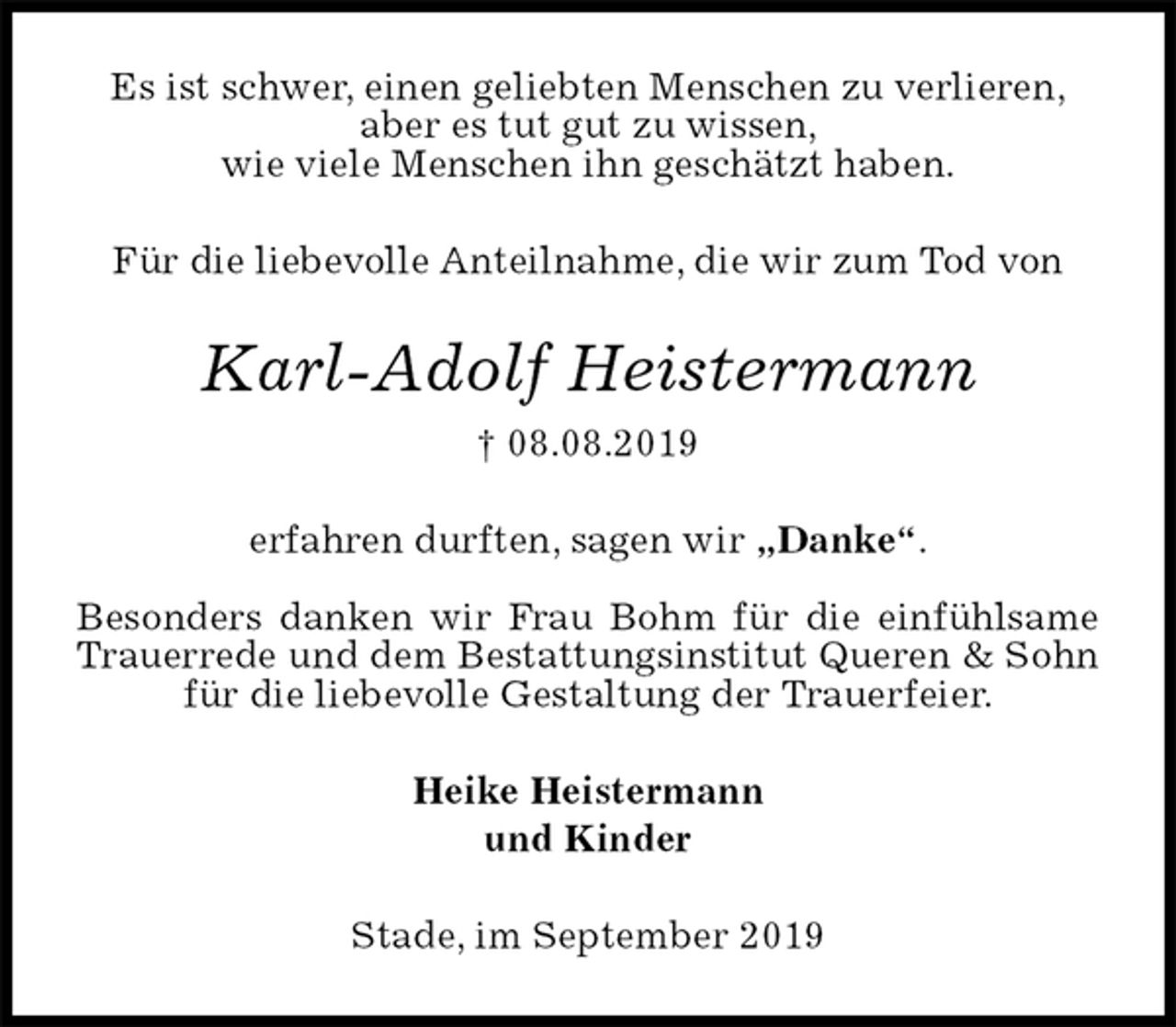 <p>Es ist schwer, einen geliebten Menschen zu verlieren,<br />aber es tut gut zu wissen,<br />wie viele Menschen ihn geschätzt haben.<br />Für die liebevolle Anteilnahme, die wir zum Tod von<br />Karl-Adolf Heistermann<br />† 08.08.2019<br />erfahren durften, sagen wir „Danke“.</p><p>Besonders danken wir Frau Bohm für die einfühlsame Trauerrede und dem Bestattungsinstitut Queren &amp; Sohn für die liebevolle Gestaltung der Trauerfeier.<br />Heike Heistermann<br />und Kinder<br />Stade, im September 2019</p>