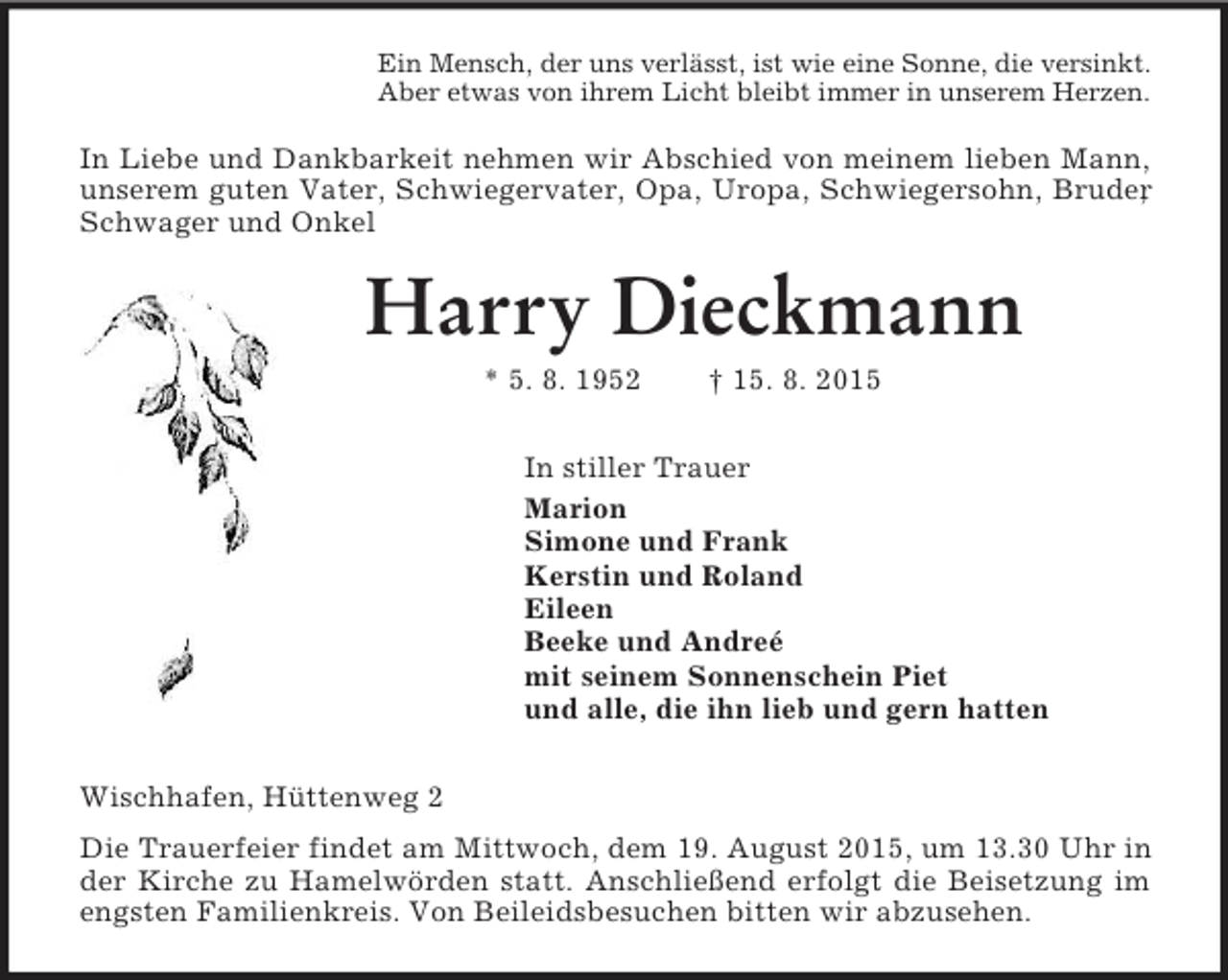 <p>Ein Mensch, der uns verlässt, ist wie eine Sonne, die versinkt.<br />Aber etwas von ihrem Licht bleibt immer in unserem Herzen.<br />In Liebe und Dankbarkeit nehmen wir Abschied von meinem lieben Mann, unserem guten Vater, Schwiegervater, Opa, Uropa, Schwiegersohn, Bruder, Schwager und Onkel<br />Harry Dieckmann<br />* 5. 8. 1952 † 15. 8. 2015<br />In stiller Trauer<br />Marion<br />Simone und Frank<br />Kerstin und Roland<br />Eileen<br />Beeke und Andreé<br />mit seinem Sonnenschein Piet<br />und alle, die ihn lieb und gern hatten<br />Wischhafen, Hüttenweg 2<br />Die Trauerfeier findet am Mittwoch, dem 19. August 2015, um 13.30 Uhr in der Kirche zu Hamelwörden statt. Anschließend erfolgt die Beisetzung im engsten Familienkreis. Von Beileidsbesuchen bitten wir abzusehen.</p>