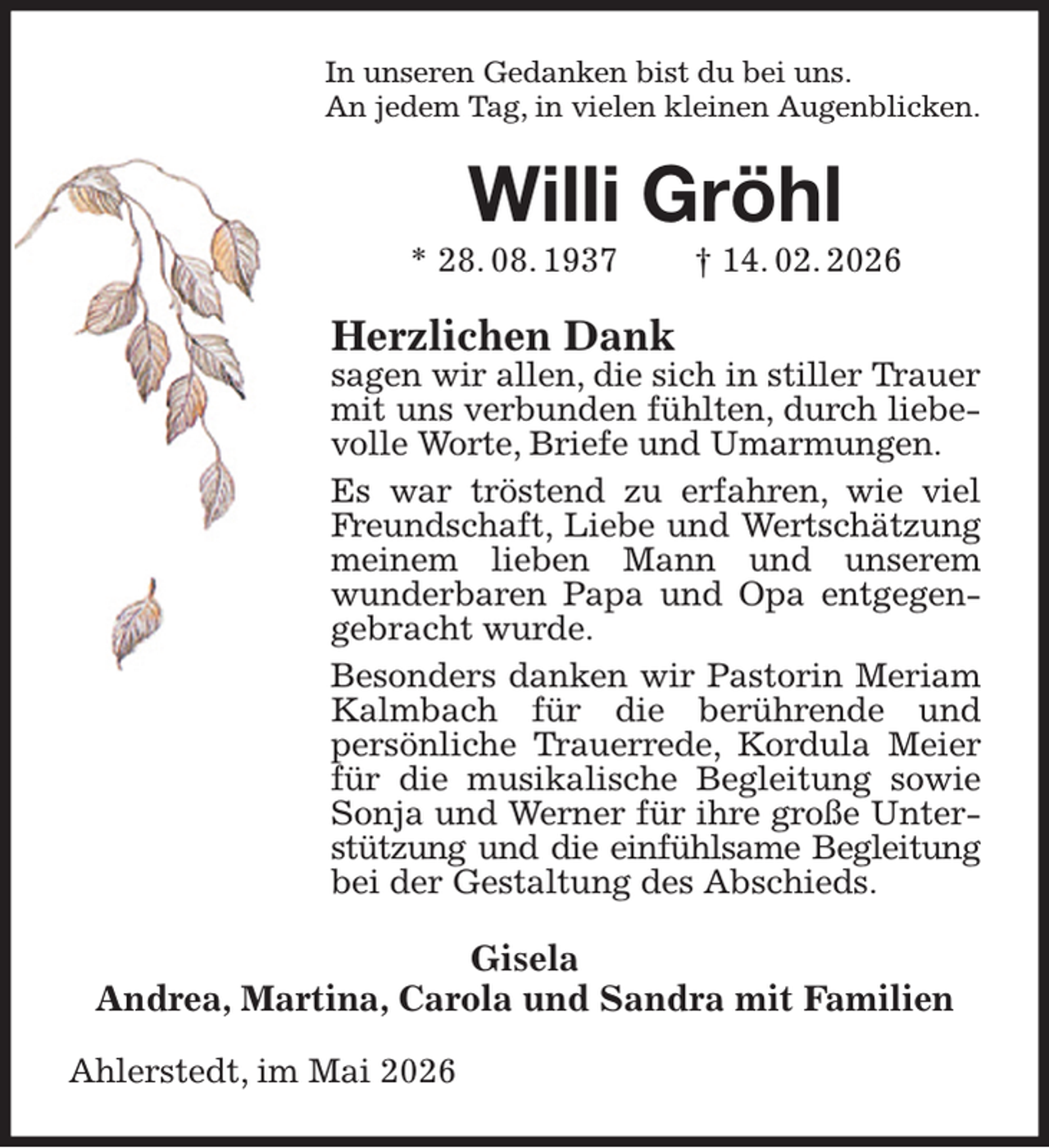 <p>In unseren Gedanken bist du bei uns.<br />An jedem Tag, in vielen kleinen Augenblicken.<br />Willi Gröhl<br />* 28. 08. 1937 † 14. 02. 2026<br />Herzlichen Dank<br />sagen wir allen, die sich in stiller Trauer mit uns verbunden fühlten, durch liebevolle Worte, Briefe und Umarmungen.<br />Es war tröstend zu erfahren, wie viel Freundschaft, Liebe und Wertschätzung meinem lieben Mann und unserem wunderbaren Papa und Opa entgegengebracht wurde.<br />Besonders danken wir Pastorin Meriam Kalmbach für die berührende und<br />persönliche Trauerrede, Kordula Meier für die musikalische Begleitung sowie Sonja und Werner für ihre große Unterstützung und die einfühlsame Begleitung<br />bei der Gestaltung des Abschieds.<br />Gisela<br />Andrea, Martina, Carola und Sandra mit Familien<br />Ahlerstedt, im Mai 2026</p>