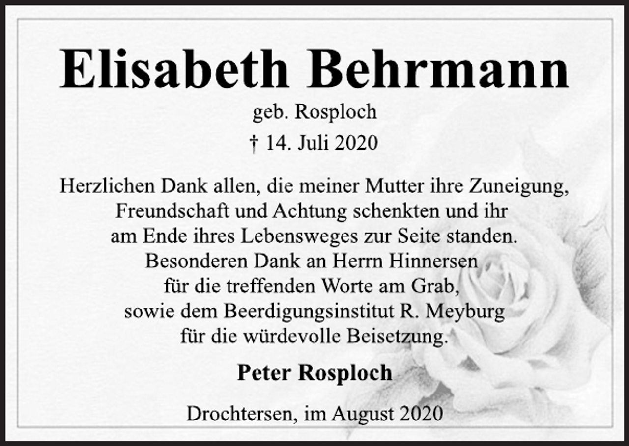<p>Elisabeth Behrmann<br />geb. Rosploch<br />† 14. Juli 2020<br />Herzlichen Dank allen, die meiner Mutter ihre Zuneigung,<br />Freundschaft und Achtung schenkten und ihr<br />am Ende ihres Lebensweges zur Seite standen.<br />Besonderen Dank an Herrn Hinnersen<br />für die treffenden Worte am Grab,<br />sowie dem Beerdigungsinstitut R. Meyburg<br />für die würdevolle Beisetzung.<br />Peter Rosploch<br />Drochtersen, im August 2020</p>
