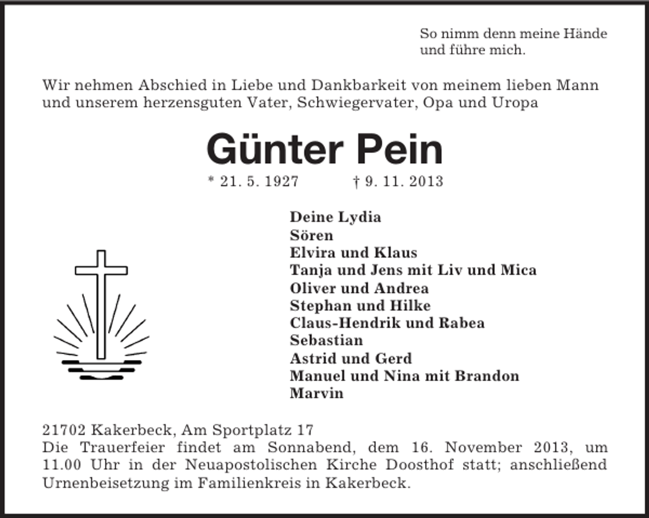 <p>So nimm denn meine Hände<br />und führe mich.</p><p>Wir nehmen Abschied in Liebe und Dankbarkeit von meinem lieben Mann<br />und unserem herzensguten Vater, Schwiegervater, Opa und Uropa</p><p>Günter Pein<br />* 21. 5. 1927</p><p>† 9. 11. 2013</p><p>Deine Lydia<br />Sören<br />Elvira und Klaus<br />Tanja und Jens mit Liv und Mica<br />Oliver und Andrea<br />Stephan und Hilke<br />Claus-Hendrik und Rabea<br />Sebastian<br />Astrid und Gerd<br />Manuel und Nina mit Brandon<br />Marvin<br />21702 Kakerbeck, Am Sportplatz 17<br />Die Trauerfeier findet am Sonnabend, dem 16. November 2013, um<br />11.00 Uhr in der Neuapostolischen Kirche Doosthof statt; anschließend<br />Urnenbeisetzung im Familienkreis in Kakerbeck.</p>