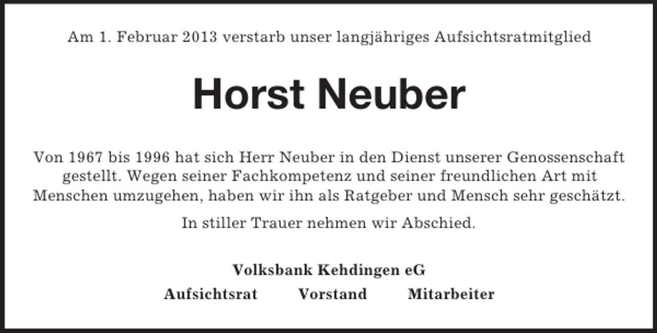 <p>Am 1. Februar 2013 verstarb unser langjähriges Aufsichtsratmitglied</p><p>Horst Neuber<br />Von 1967 bis 1996 hat sich Herr Neuber in den Dienst unserer Genossenschaft<br />gestellt. Wegen seiner Fachkompetenz und seiner freundlichen Art mit<br />Menschen umzugehen, haben wir ihn als Ratgeber und Mensch sehr geschätzt.<br />In stiller Trauer nehmen wir Abschied.<br />Volksbank Kehdingen eG<br />Aufsichtsrat</p><p>Vorstand</p><p>Mitarbeiter</p>