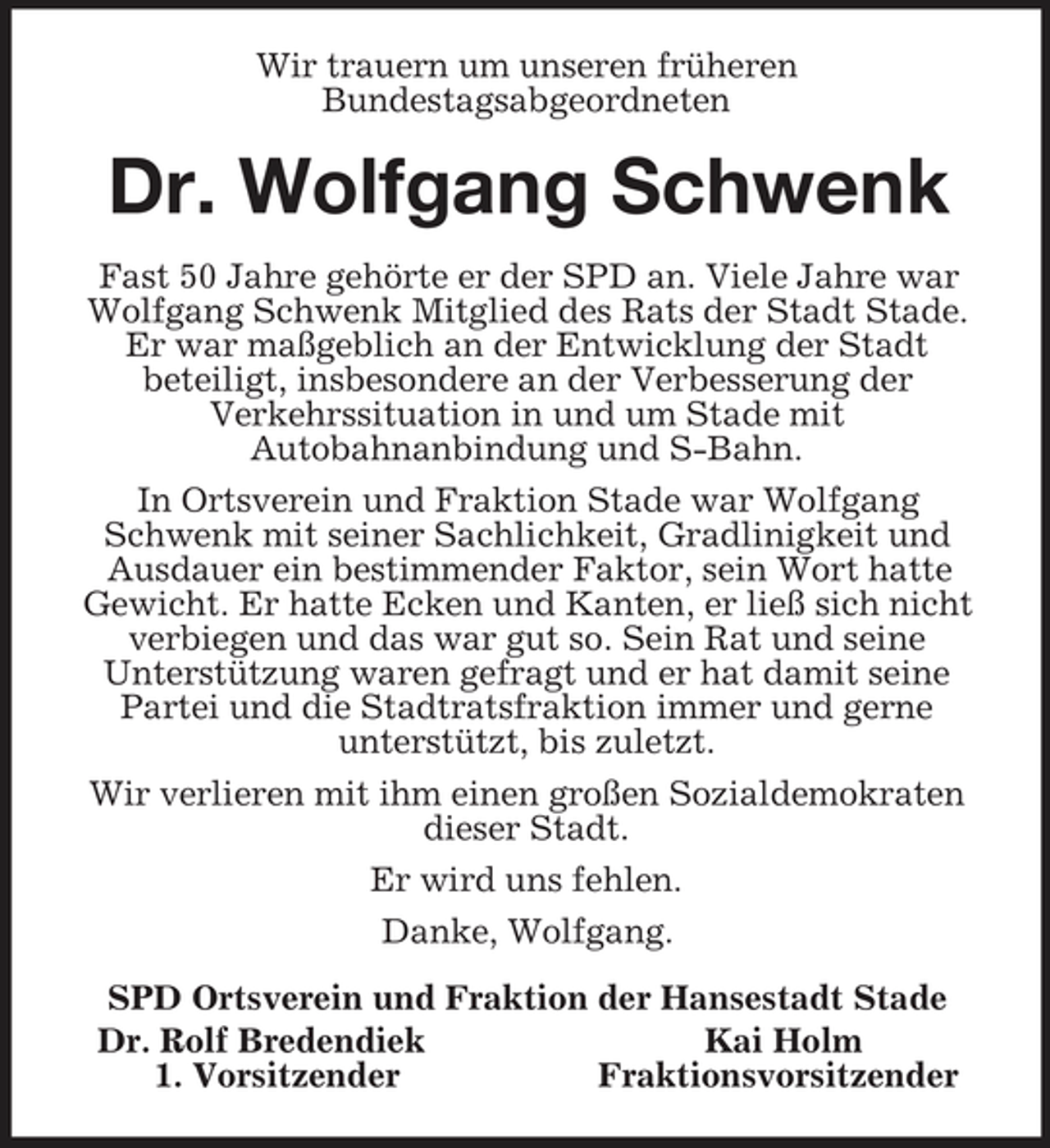<p>Wir trauern um unseren früheren<br />Bundestagsabgeordneten<br />Dr. Wolfgang Schwenk<br />Fast 50 Jahre gehörte er der SPD an. Viele Jahre war Wolfgang Schwenk Mitglied des Rats der Stadt Stade. Er war maßgeblich an der Entwicklung der Stadt<br />beteiligt, insbesondere an der Verbesserung der<br />Verkehrssituation in und um Stade mit<br />Autobahnanbindung und S-Bahn.<br />In Ortsverein und Fraktion Stade war Wolfgang Schwenk mit seiner Sachlichkeit, Gradlinigkeit und Ausdauer ein bestimmender Faktor, sein Wort hatte<br />Gewicht. Er hatte Ecken und Kanten, er ließ sich nicht verbiegen und das war gut so. Sein Rat und seine<br />Unterstützung waren gefragt und er hat damit seine Partei und die Stadtratsfraktion immer und gerne<br />unterstützt, bis zuletzt.<br />Wir verlieren mit ihm einen großen Sozialdemokraten dieser Stadt.<br />Er wird uns fehlen.<br />Danke, Wolfgang.<br />SPD Ortsverein und Fraktion der Hansestadt Stade<br />Dr. Rolf Bredendiek Kai Holm<br />1. Vorsitzender Fraktionsvorsitzender</p>
