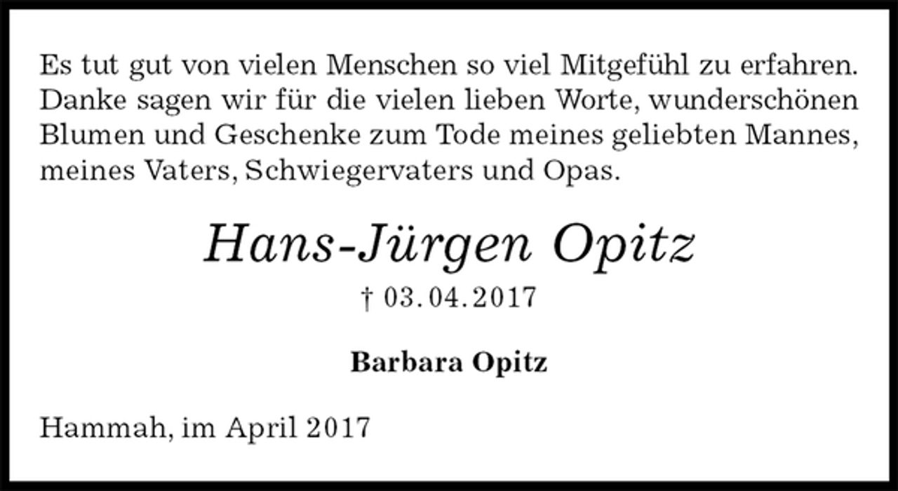 <p>Es tut gut von vielen Menschen so viel Mitgefühl zu erfahren.<br />Danke sagen wir für die vielen lieben Worte, wunderschönen<br />Blumen und Geschenke zum Tode meines geliebten Mannes, meines Vaters, Schwiegervaters und Opas.<br />Hans-Jürgen Opitz<br />† 03. 04. 2017<br />Barbara Opitz<br />Hammah, im April 2017</p>