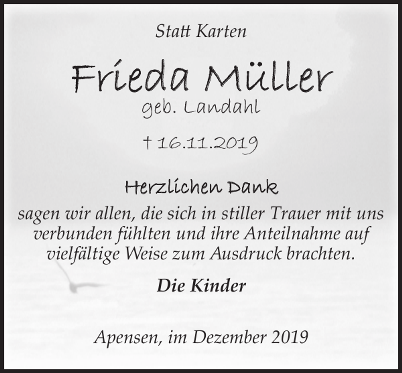 <p>Statt Karten</p>
<p>Frieda Müller<br />geb. Landahl<br />+ 16.11.2019</p>
<p>Herzlichen Dank<br />sagen wir allen, die sich in stiller Trauer mit uns<br />verbunden fühlten und ihre Anteilnahme auf<br />vielfältige Weise zum Ausdruck brachten.<br />Die Kinder</p>
<p>Apensen, im Dezember 2019</p>