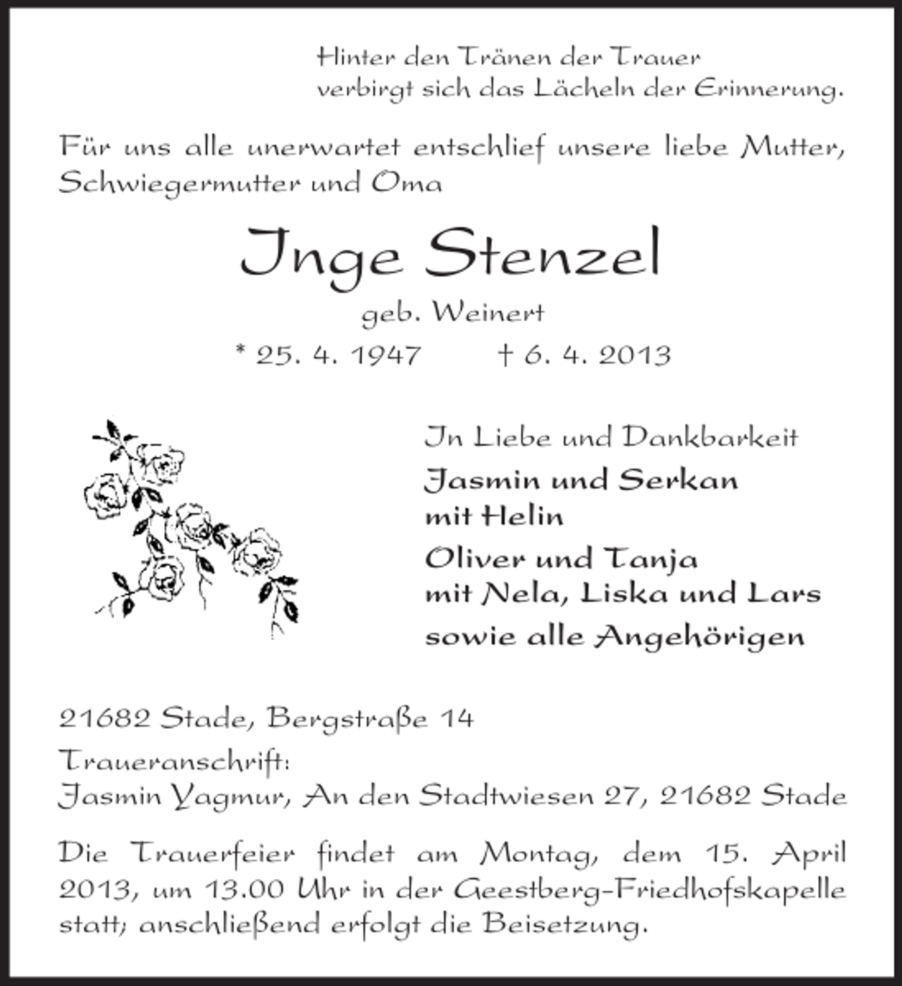 <p>Hinter den Tränen der Trauer<br />verbirgt sich das Lächeln der Erinnerung.</p><p>Für uns alle unerwartet entschlief unsere liebe Mutter,<br />Schwiegermutter und Oma</p><p>Inge Stenzel<br />geb. Weinert<br />* 25. 4. 1947<br />† 6. 4. 2013<br />In Liebe und Dankbarkeit<br />Jasmin und Serkan<br />mit Helin<br />Oliver und Tanja<br />mit Nela, Liska und Lars<br />sowie alle Angehörigen<br />21682 Stade, Bergstraße 14<br />Traueranschrift:<br />Jasmin Yagmur, An den Stadtwiesen 27, 21682 Stade<br />Die Trauerfeier findet am Montag, dem 15. April<br />2013, um 13.00 Uhr in der Geestberg-Friedhofskapelle<br />statt; anschließend erfolgt die Beisetzung.</p>