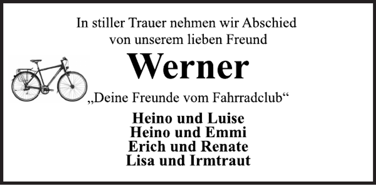 <p>In stiller Trauer nehmen wir Abschied<br />von unserem lieben Freund<br />Werner<br />„Deine Freunde vom Fahrradclub“<br />Heino und Luise<br />Heino und Emmi<br />Erich und Renate<br />Lisa und Irmtraut</p>