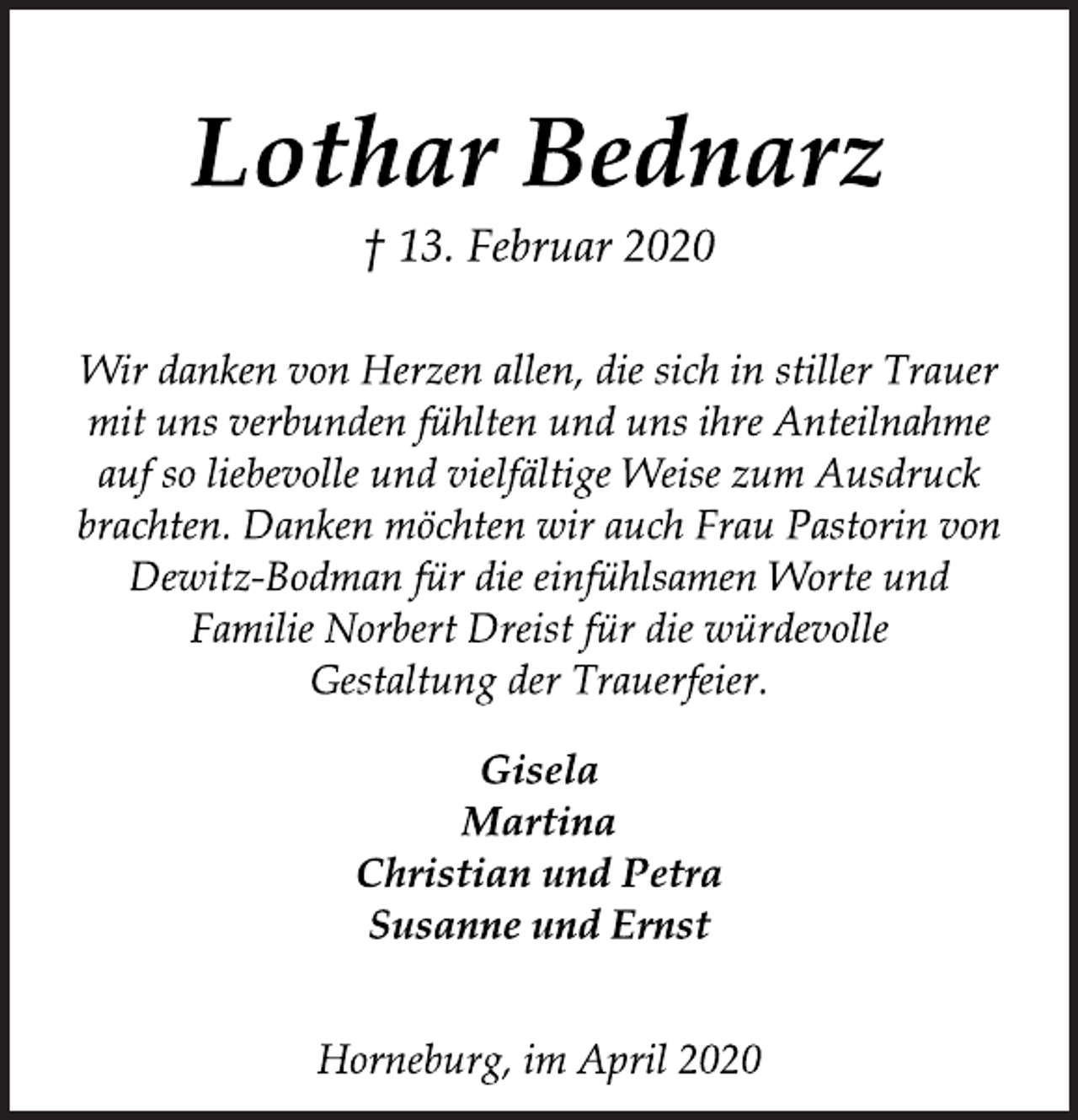 <p>Lothar Bednarz<br />† 13. Februar 2020<br />Wir danken von Herzen allen, die sich in stiller Trauer<br />mit uns verbunden fühlten und uns ihre Anteilnahme<br />auf so liebevolle und vielfältige Weise zum Ausdruck<br />brachten. Danken möchten wir auch Frau Pastorin von<br />Dewitz-Bodman für die einfühlsamen Worte und<br />Familie Norbert Dreist für die würdevolle<br />Gestaltung der Trauerfeier.<br />Gisela<br />Martina<br />Christian und Petra<br />Susanne und Ernst<br />Horneburg, im April 2020</p>