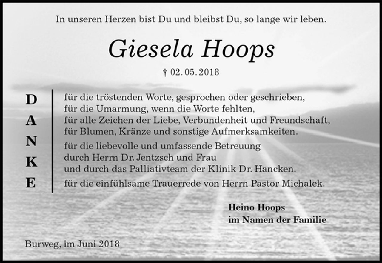 <p>In unseren Herzen bist Du und bleibst Du, so lange wir leben.<br />Giesela Hoops<br />† 02. 05. 2018<br />für die tröstenden Worte, gesprochen oder geschrieben,<br />für die Umarmung, wenn die Worte fehlten,<br />für alle Zeichen der Liebe, Verbundenheit und Freundschaft,<br />für Blumen, Kränze und sonstige Aufmerksamkeiten.<br />für die liebevolle und umfassende Betreuung<br />durch Herrn Dr. Jentzsch und Frau<br />und durch das Palliativteam der Klinik Dr. Hancken.<br />für die einfühlsame Trauerrede von Herrn Pastor Michalek.<br />Heino Hoops<br />im Namen der Familie<br />Burweg, im Juni 2018<br />D<br />A<br />N<br />K<br />E</p>