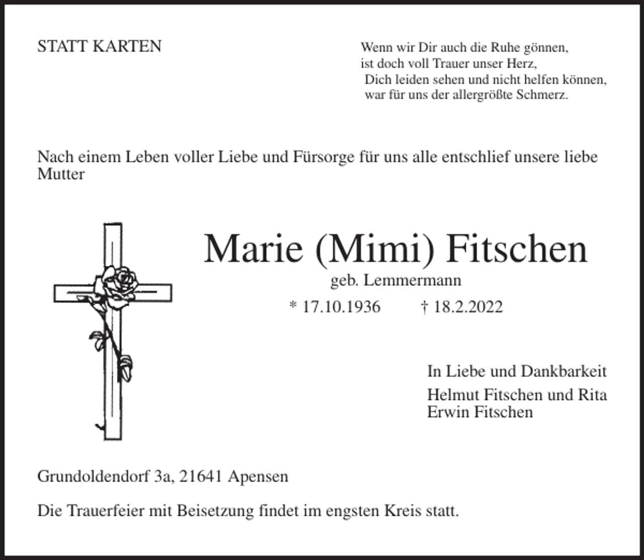 <p>STATT KARTEN Wenn wir Dir auch die Ruhe gönnen,<br />ist doch voll Trauer unser Herz,<br />Dich leiden sehen und nicht helfen können,<br />war für uns der allergrößte Schmerz.<br />Nach einem Leben voller Liebe und Fürsorge für uns alle entschlief unsere liebe Mutter<br />Marie (Mimi) Fitschen<br />geb. Lemmermann<br />* 17.10.1936 † 18.2.2022<br />In Liebe und Dankbarkeit<br />Helmut Fitschen und Rita<br />Erwin Fitschen<br />Grundoldendorf 3a, 21641 Apensen</p>
<p>Die Trauerfeier mit Beisetzung findet im engsten Kreis statt.</p>