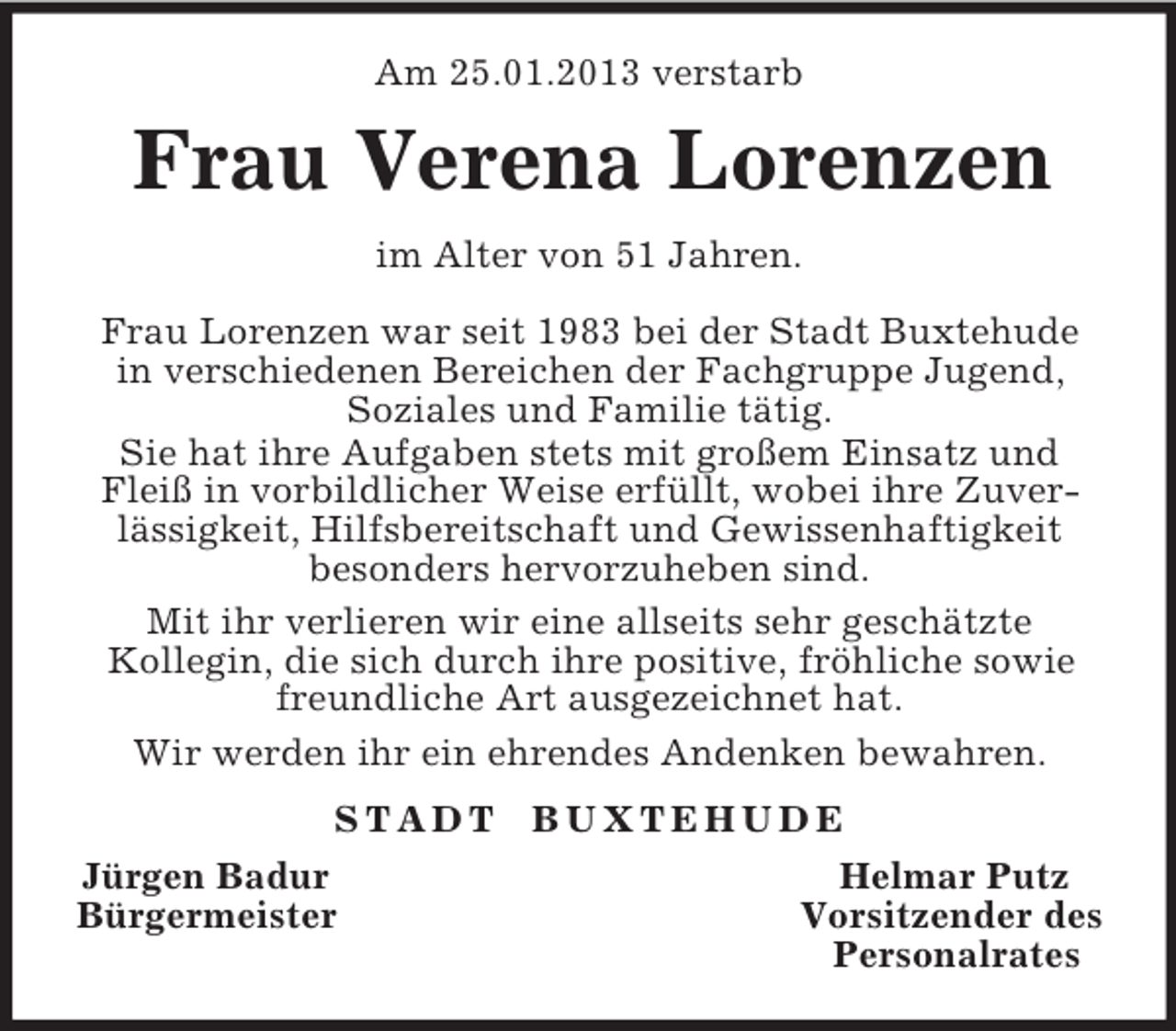 <p>Am 25.01.2013 verstarb<br />Frau Verena Lorenzen<br />im Alter von 51 Jahren.</p><p>Frau Lorenzen war seit 1983 bei der Stadt Buxtehude<br />in verschiedenen Bereichen der Fachgruppe Jugend,<br />Soziales und Familie tätig.<br />Sie hat ihre Aufgaben stets mit großem Einsatz und Fleiß in vorbildlicher Weise erfüllt, wobei ihre Zuverlässigkeit, Hilfsbereitschaft und Gewissenhaftigkeit<br />besonders hervorzuheben sind.<br />Mit ihr verlieren wir eine allseits sehr geschätzte<br />Kollegin, die sich durch ihre positive, fröhliche sowie freundliche Art ausgezeichnet hat.<br />Wir werden ihr ein ehrendes Andenken bewahren.<br />S T A D T B U X T E H U D E<br />Jürgen Badur Helmar Putz<br />Bürgermeister Vorsitzender des<br />Personalrates</p>