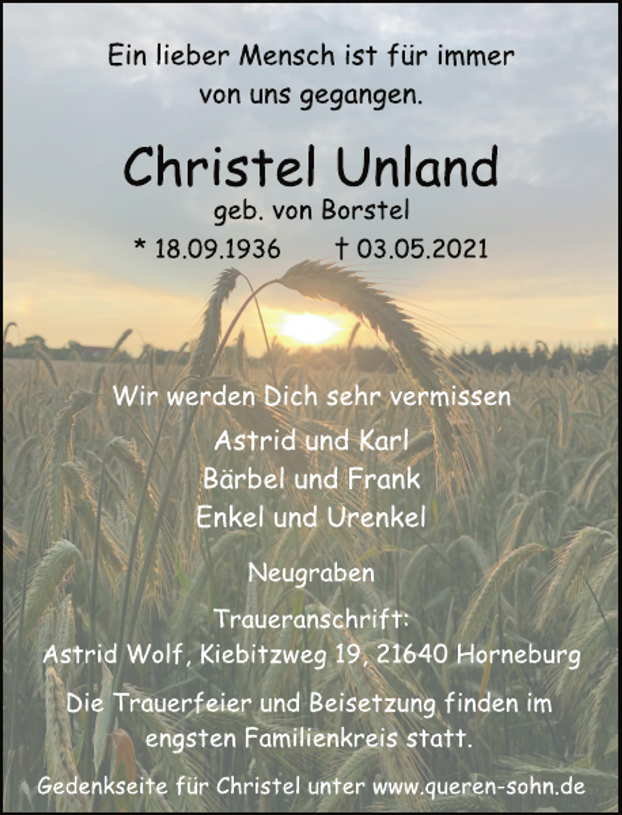 <p>Ein lieber Mensch ist für immer<br />von uns gegangen.<br />Christel Unland<br />geb. von Borstel<br />* 18.09.1936 † 03.05.2021<br />Wir werden Dich sehr vermissen<br />Astrid und Karl<br />Bärbel und Frank<br />Enkel und Urenkel<br />Neugraben<br />Traueranschrift:<br />Astrid Wolf, Kiebitzweg 19, 21640 Horneburg<br />Die Trauerfeier und Beisetzung finden im<br />engsten Familienkreis statt.<br />Gedenkseite für Christel unter www.queren-sohn.de</p>