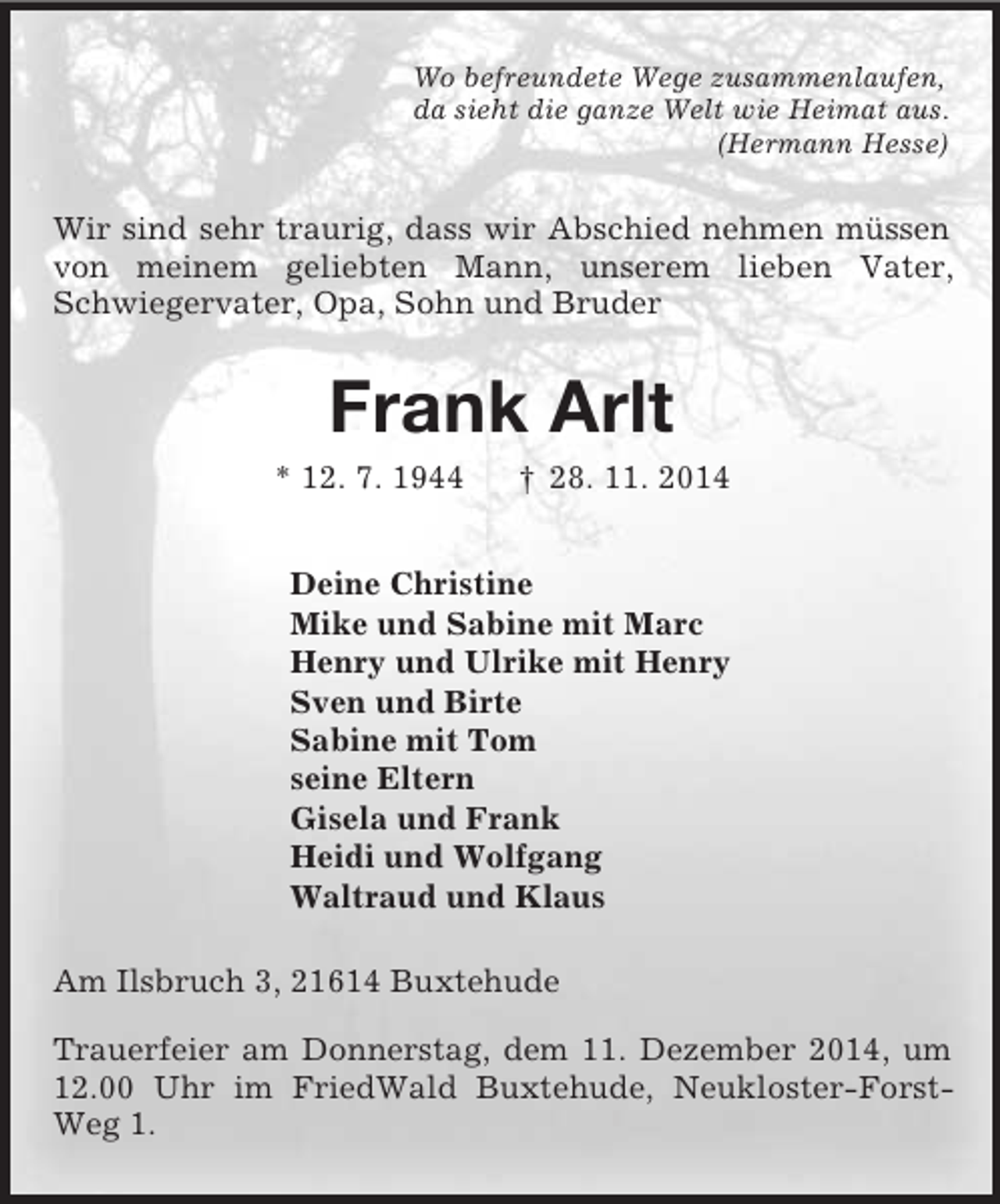 <p>Wo befreundete Wege zusammenlaufen,<br />da sieht die ganze Welt wie Heimat aus.<br />(Hermann Hesse)<br />Wir sind sehr traurig, dass wir Abschied nehmen müssen von meinem geliebten Mann, unserem lieben Vater, Schwiegervater, Opa, Sohn und Bruder<br />Frank Arlt<br />* 12. 7. 1944 † 28. 11. 2014<br />Deine Christine<br />Mike und Sabine mit Marc<br />Henry und Ulrike mit Henry<br />Sven und Birte<br />Sabine mit Tom<br />seine Eltern<br />Gisela und Frank<br />Heidi und Wolfgang<br />Waltraud und Klaus<br />Am Ilsbruch 3, 21614 Buxtehude</p><p>Trauerfeier am Donnerstag, dem 11. Dezember 2014, um 12.00 Uhr im FriedWald Buxtehude, Neukloster-Forst-Weg 1.</p>