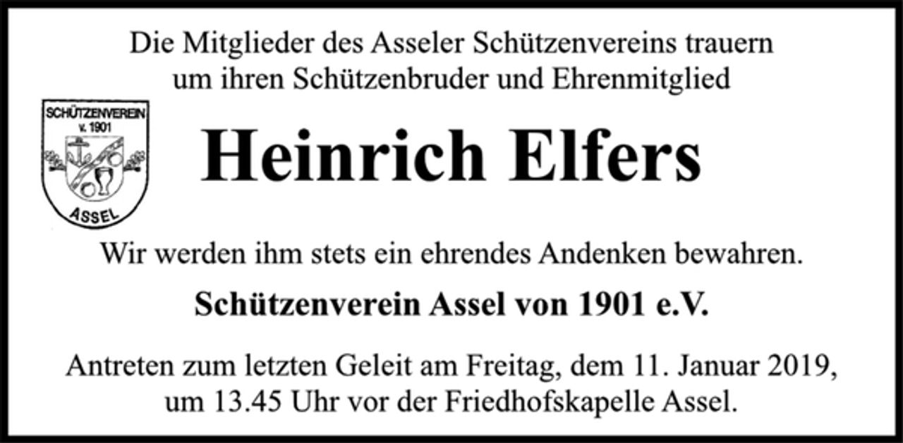 <p>Die Mitglieder des Asseler Schützenvereins<br />trauern um ihren Schützenbruder und Ehrenmitglied<br />Heinrich elfers<br />Wir werden ihm stets ein ehrendes Andenken bewahren.<br />Schützenverein Assel von 1901 e. V.<br />Antreten zum letzten Geleit am Freitag, dem 11. Januar 2019,<br />um 13.45 Uhr vor der Friedhofskapelle Assel.</p>