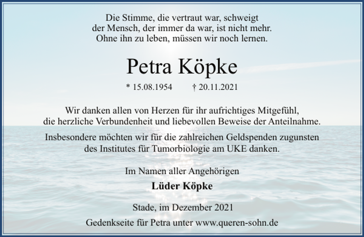 <p>Die Stimme, die vertraut war, schweigt<br />der Mensch, der immer da war, ist nicht mehr.<br />Ohne ihn zu leben, müssen wir noch lernen.<br />Petra Köpke<br />* 15.08.1954 † 20.11.2021<br />Wir danken allen von Herzen für ihr aufrichtiges Mitgefühl,<br />die herzliche Verbundenheit und liebevollen Beweise der Anteilnahme.<br />Insbesondere möchten wir für die zahlreichen Geldspenden zugunsten des Institutes für Tumorbiologie am UKE danken.<br />Im Namen aller Angehörigen<br />Lüder Köpke<br />Stade, im Dezember 2021<br />Gedenkseite für Petra unter www.queren-sohn.de</p>