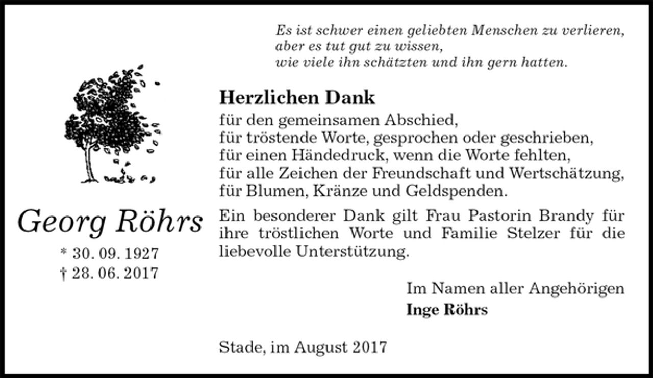 <p>Es ist schwer einen geliebten Menschen zu verlieren,<br />aber es tut gut zu wissen,<br />wie viele ihn schätzten und ihn gern hatten.<br />Herzlichen Dank<br />für den gemeinsamen Abschied,<br />für tröstende Worte, gesprochen oder geschrieben,<br />für einen Händedruck, wenn die Worte fehlten,<br />für alle Zeichen der Freundschaft und Wertschätzung,<br />für Blumen, Kränze und Geldspenden.<br />Ein besonderer Dank gilt Frau Pastorin Brandy für<br />ihre tröstlichen Worte und Familie Stelzer für die<br />liebevolle Unterstützung.<br />Im Namen aller Angehörigen<br />Inge Röhrs<br />Stade, im August 2017<br />Georg Röhrs<br />* 30. 09. 1927<br />† 28. 06. 2017</p>