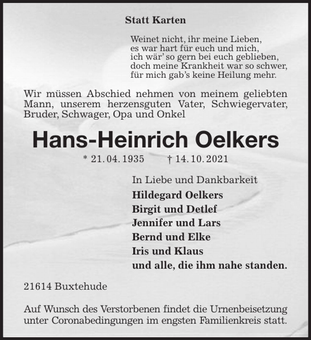 <p>Statt Karten<br />Weinet nicht, ihr meine Lieben,<br />es war hart für euch und mich,<br />ich wär' so gern bei euch geblieben,<br />doch meine Krankheit war so schwer,<br />für mich gab's keine Heilung mehr.<br />Wir müssen Abschied nehmen von meinem geliebten Mann, unserem herzensguten Vater, Schwiegervater, Bruder, Schwager, Opa und Onkel<br />Hans-Heinrich Oelkers<br />* 21. 04. 1935 † 14. 10. 2021<br />In Liebe und Dankbarkeit<br />Hildegard Oelkers<br />Birgit und Detlef<br />Jennifer und Lars<br />Bernd und Elke<br />Iris und Klaus<br />und alle, die ihm nahe standen.<br />21614 Buxtehude</p>
<p>Auf Wunsch des Verstorbenen findet die Urnenbeisetzung<br />unter Coronabedingungen im engsten Familienkreis statt.</p>