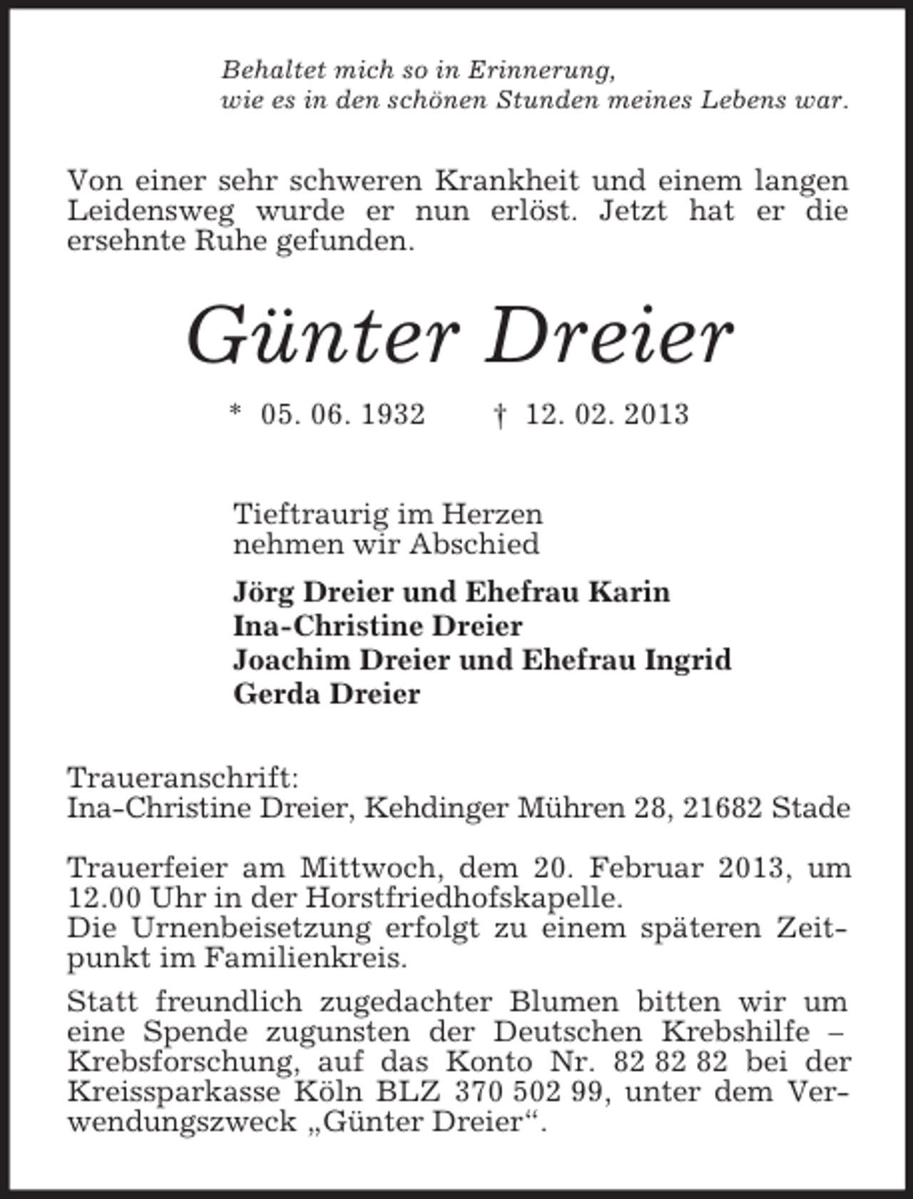 <p>Behaltet mich so in Erinnerung,<br />wie es in den schönen Stunden meines Lebens war.<br />Von einer sehr schweren Krankheit und einem langen Leidensweg wurde er nun erlöst. Jetzt hat er die<br />ersehnte Ruhe gefunden.<br />Günter Dreier<br />* 05. 06. 1932 † 12. 02. 2013<br />Tieftraurig im Herzen<br />nehmen wir Abschied<br />Jörg Dreier und Ehefrau Karin<br />Ina-Christine Dreier<br />Joachim Dreier und Ehefrau Ingrid<br />Gerda Dreier<br />Traueranschrift:<br />Ina-Christine Dreier, Kehdinger Mühren 28, 21682 Stade</p><p>Trauerfeier am Mittwoch, dem 20. Februar 2013, um 12.00 Uhr in der Horstfriedhofskapelle.<br />Die Urnenbeisetzung erfolgt zu einem späteren Zeitpunkt im Familienkreis.<br />Statt freundlich zugedachter Blumen bitten wir um<br />eine Spende zugunsten der Deutschen Krebshilfe –<br />Krebsforschung, auf das Konto Nr. 82 82 82 bei der Kreissparkasse Köln BLZ 370 502 99, unter dem Verwendungszweck „Günter Dreier“.</p>