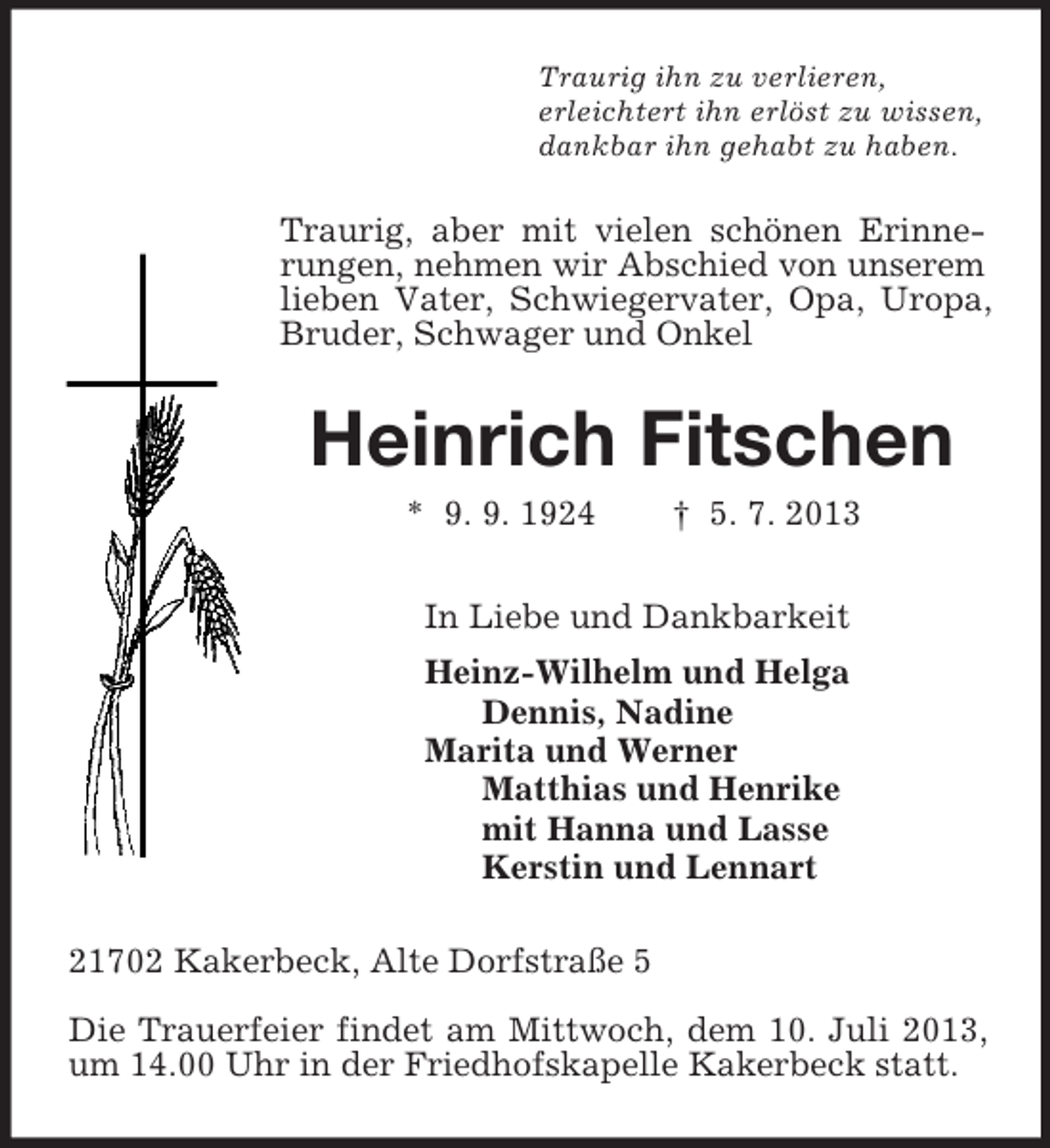 <p>Traurig ihn zu verlieren,<br />erleichtert ihn erlöst zu wissen,<br />dankbar ihn gehabt zu haben.<br />Traurig, aber mit vielen schönen Erinnerungen, nehmen wir Abschied von unserem lieben Vater, Schwiegervater, Opa, Uropa, Bruder, Schwager und Onkel<br />Heinrich Fitschen<br />* 9. 9. 1924 † 5. 7. 2013<br />In Liebe und Dankbarkeit<br />Heinz-Wilhelm und Helga<br />Dennis, Nadine<br />Marita und Werner<br />Matthias und Henrike<br />mit Hanna und Lasse<br />Kerstin und Lennart<br />21702 Kakerbeck, Alte Dorfstraße 5</p><p>Die Trauerfeier findet am Mittwoch, dem 10. Juli 2013, um 14.00 Uhr in der Friedhofskapelle Kakerbeck statt.</p>