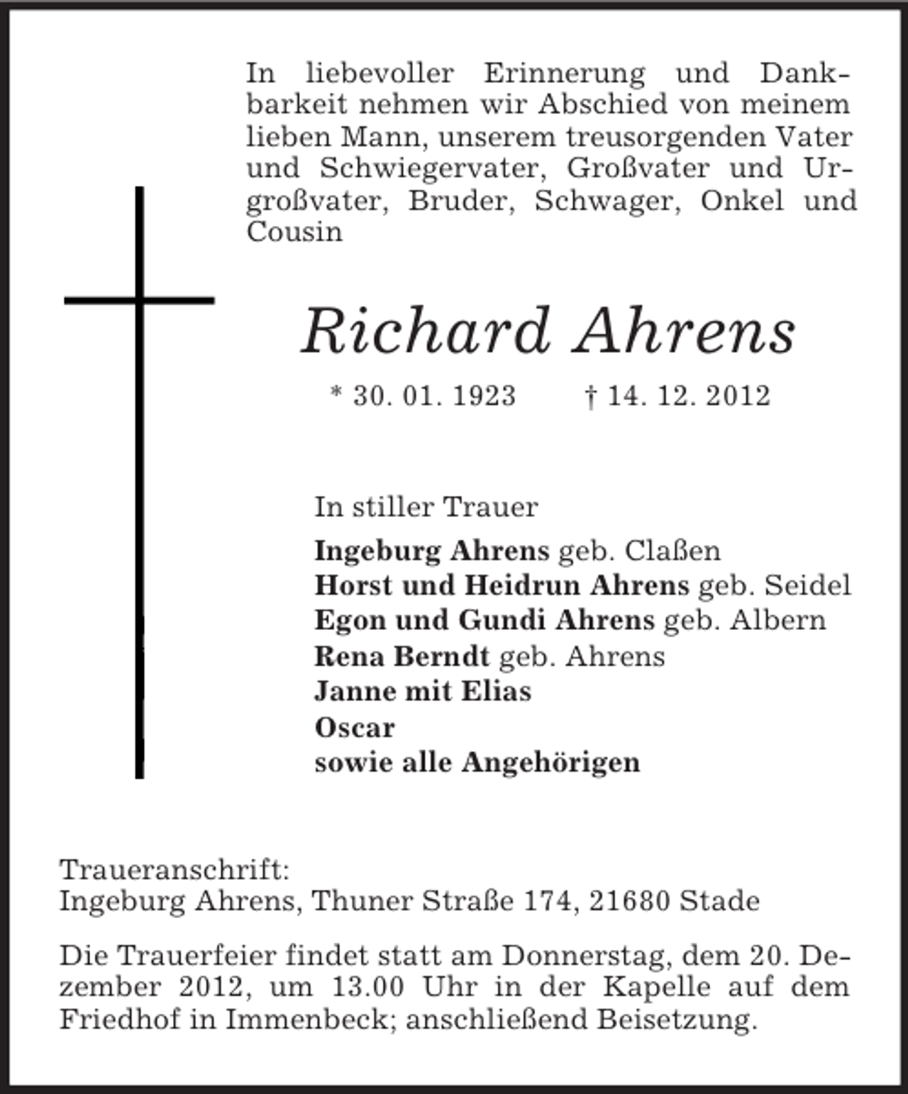 <p>In liebevoller Erinnerung und Dankbarkeit nehmen wir Abschied von meinem<br />lieben Mann, unserem treusorgenden Vater<br />und Schwiegervater, Großvater und Urgroßvater, Bruder, Schwager, Onkel und<br />Cousin</p><p>Richard Ahrens<br />* 30. 01. 1923</p><p>† 14. 12. 2012</p><p>In stiller Trauer<br />Ingeburg Ahrens geb. Claßen<br />Horst und Heidrun Ahrens geb. Seidel<br />Egon und Gundi Ahrens geb. Albern<br />Rena Berndt geb. Ahrens<br />Janne mit Elias<br />Oscar<br />sowie alle Angehörigen</p><p>Traueranschrift:<br />Ingeburg Ahrens, Thuner Straße 174, 21680 Stade<br />Die Trauerfeier findet statt am Donnerstag, dem 20. Dezember 2012, um 13.00 Uhr in der Kapelle auf dem<br />Friedhof in Immenbeck; anschließend Beisetzung.</p>