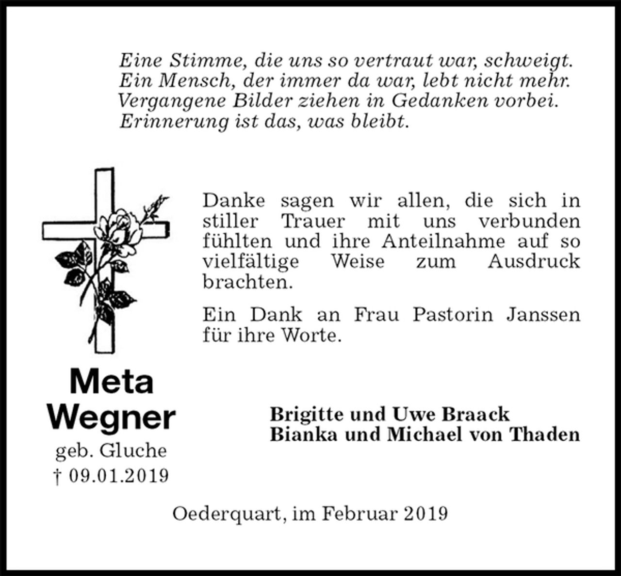 <p>Eine Stimme, die uns so vertraut war, schweigt.<br />Ein Mensch, der immer da war, lebt nicht mehr.<br />Vergangene Bilder ziehen in Gedanken vorbei.<br />Erinnerung ist das, was bleibt.<br />Danke sagen wir allen, die sich in<br />stiller Trauer mit uns verbunden<br />fühlten und ihre Anteilnahme auf so vielfältige Weise zum Ausdruck<br />brachten.<br />Ein Dank an Frau Pastorin Janssen<br />für ihre Worte.<br />Brigitte und Uwe Braack<br />Bianka und Michael von Thaden<br />Oederquart, im Februar 2019<br />Meta<br />Wegner<br />geb. Gluche<br />† 09.01.2019</p>