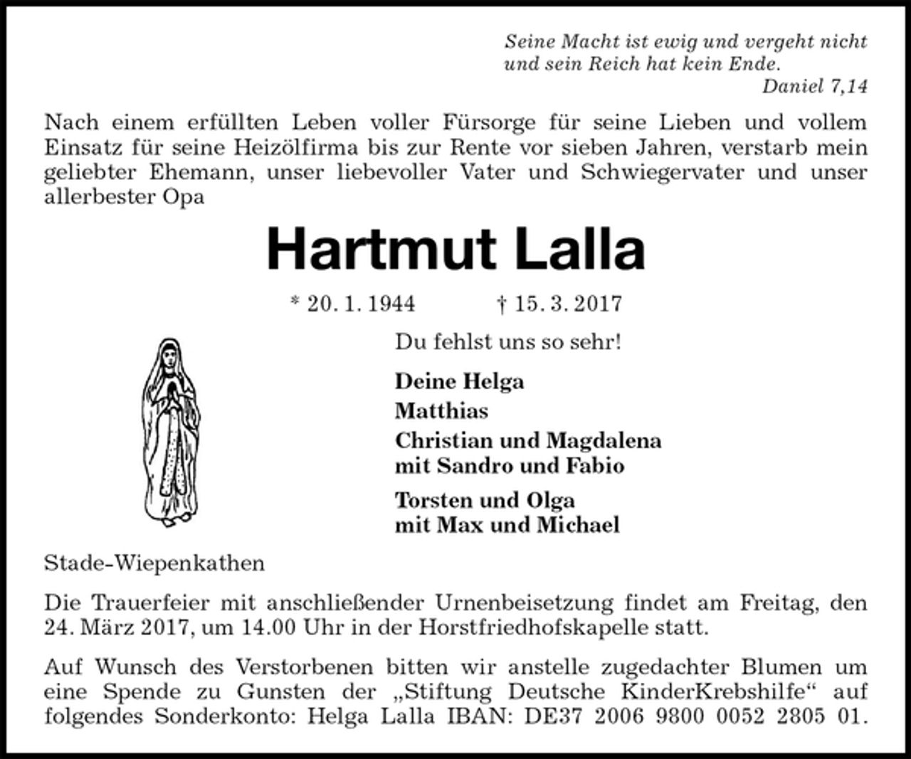 <p>Seine Macht ist ewig und vergeht nicht<br />und sein Reich hat kein Ende.<br />Daniel 7,14<br />Nach einem erfüllten Leben voller Fürsorge für seine Lieben und vollem<br />Einsatz für seine Heizölfirma bis zur Rente vor sieben Jahren, verstarb mein<br />geliebter Ehemann, unser liebevoller Vater und Schwiegervater und unser<br />allerbester Opa<br />Hartmut Lalla<br />* 20. 1. 1944 † 15. 3. 2017<br />Du fehlst uns so sehr!<br />Deine Helga<br />Matthias<br />Christian und Magdalena<br />mit Sandro und Fabio<br />Torsten und Olga<br />mit Max und Michael<br />Stade-Wiepenkathen<br />Die Trauerfeier mit anschließender Urnenbeisetzung findet am Freitag, den<br />24. März 2017, um 14.00 Uhr in der Horstfriedhofskapelle statt.<br />Auf Wunsch des Verstorbenen bitten wir anstelle zugedachter Blumen um<br />eine Spende zu Gunsten der „Stiftung Deutsche KinderKrebshilfe“ auf<br />folgendes Sonderkonto: Helga Lalla IBAN: DE37 2006 9800 0052 2805 01.</p>