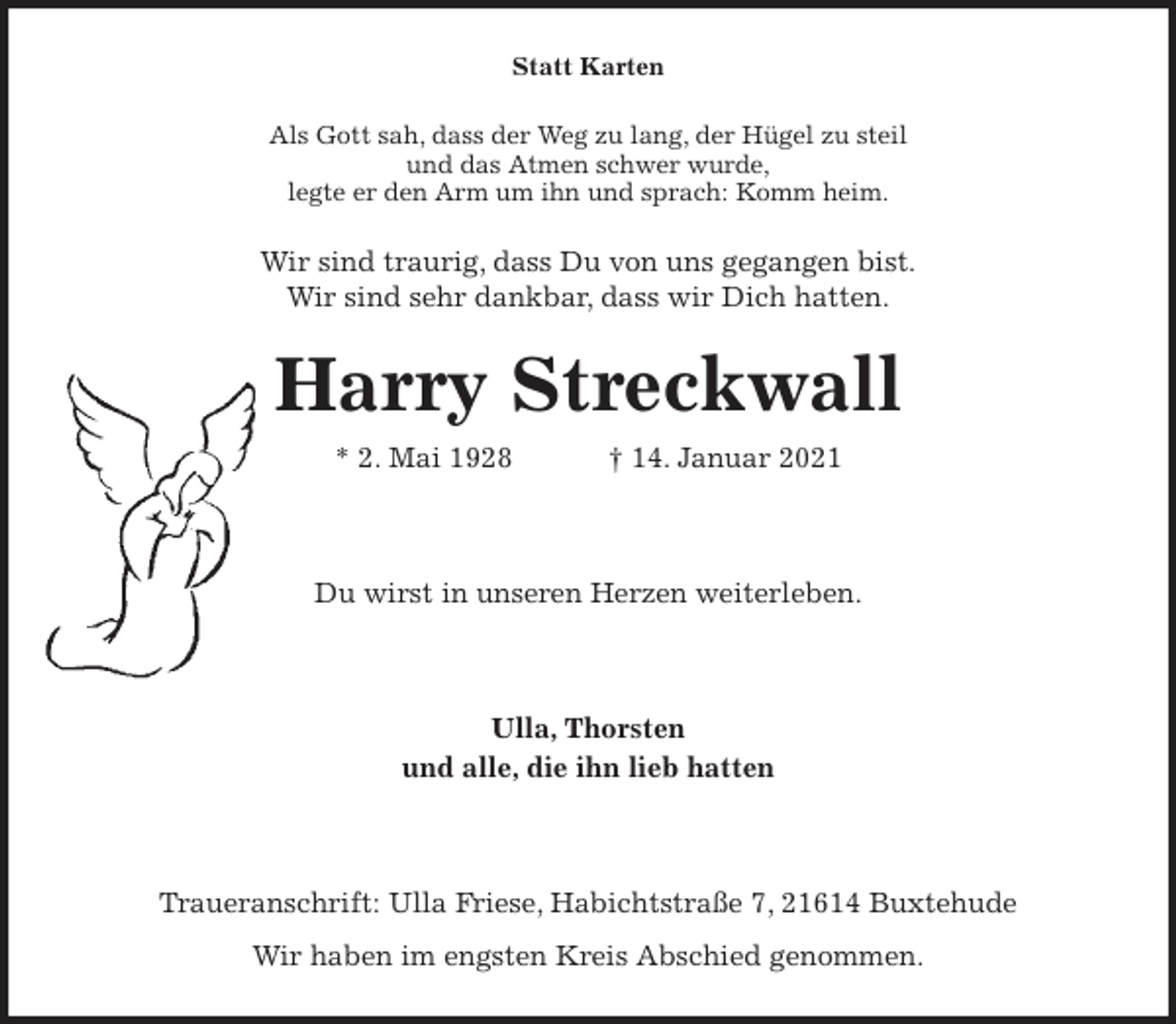 <p>Statt Karten<br />Als Gott sah, dass der Weg zu lang, der Hügel zu steil<br />und das Atmen schwer wurde,<br />legte er den Arm um ihn und sprach: Komm heim.<br />Wir sind traurig, dass Du von uns gegangen bist.<br />Wir sind sehr dankbar, dass wir Dich hatten.<br />Harry Streckwall<br />* 2. Mai 1928 † 14. Januar 2021</p>
<p>Du wirst in unseren Herzen weiterleben.</p>
<p>Ulla, Thorsten<br />und alle, die ihn lieb hatten</p>
<p>Traueranschrift: Ulla Friese, Habichtstraße 7, 21614 Buxtehude<br />Wir haben im engsten Kreis Abschied genommen.</p>