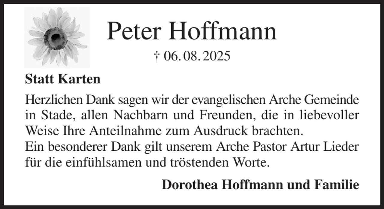 <p>Peter Hoffmann<br />† 06. 08. 2025<br />Statt Karten<br />Herzlichen Dank sagen wir der evangelischen Arche Gemeinde<br />in Stade, allen Nachbarn und Freunden, die in liebevoller Weise Ihre Anteilnahme zum Ausdruck brachten.<br />Ein besonderer Dank gilt unserem Arche Pastor Artur Lieder<br />für die einfühlsamen und tröstenden Worte.<br />Dorothea Hoffmann und Familie</p>