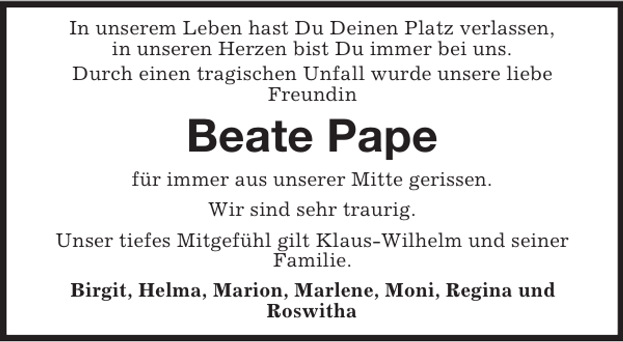 <p>In unserem Leben hast Du Deinen Platz verlassen,<br />in unseren Herzen bist Du immer bei uns.<br />Durch einen tragischen Unfall wurde unsere liebe Freundin<br />Beate Pape<br />für immer aus unserer Mitte gerissen.<br />Wir sind sehr traurig.<br />Unser tiefes Mitgefühl gilt Klaus-Wilhelm und seiner Familie.<br />Birgit, Helma, Marion, Marlene, Moni, Regina und<br />Roswitha</p>