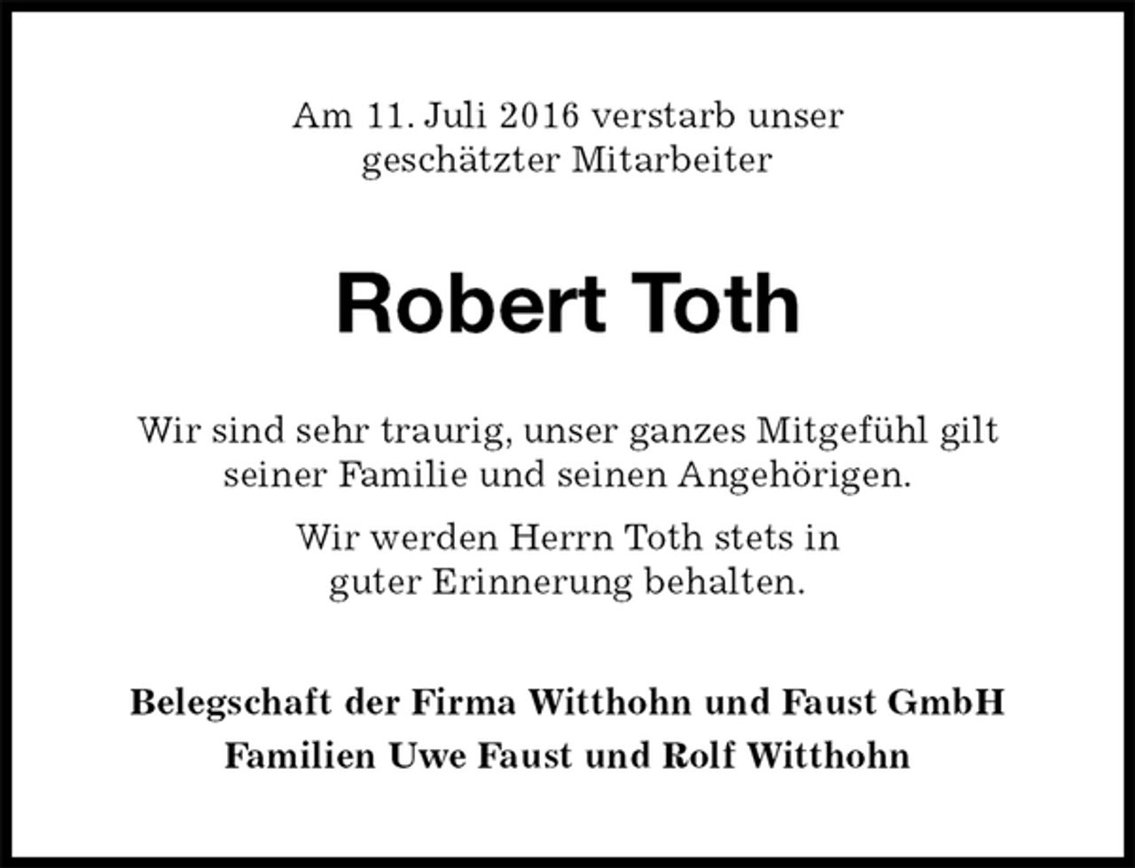<p>Am 11. Juli 2016 verstarb unser<br />geschätzter Mitarbeiter<br />Robert Toth<br />Wir sind sehr traurig, unser ganzes Mitgefühl gilt<br />seiner Familie und seinen Angehörigen.<br />Wir werden Herrn Toth stets in<br />guter Erinnerung behalten.<br />Belegschaft der Firma Witthohn und Faust GmbH<br />Familien Uwe Faust und Rolf Witthohn</p>