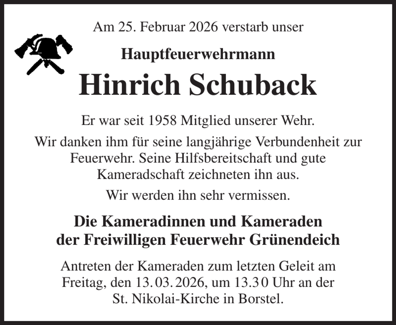 <p>Am 25. Februar 2026 verstarb unser<br />Hauptfeuerwehrmann<br />Hinrich Schuback<br />Er war seit 1958 Mitglied unserer Wehr.<br />Wir danken ihm für seine langjährige Verbundenheit zur Feuerwehr. Seine Hilfsbereitschaft und gute<br />Kameradschaft zeichneten ihn aus.<br />Wir werden ihn sehr vermissen.<br />Die Kameradinnen und Kameraden<br />der Freiwilligen Feuerwehr Grünendeich<br />Antreten der Kameraden zum letzten Geleit am<br />Freitag, den 13. 03. 2026, um 13.3 0 Uhr an der<br />St. Nikolai-Kirche in Borstel.</p>