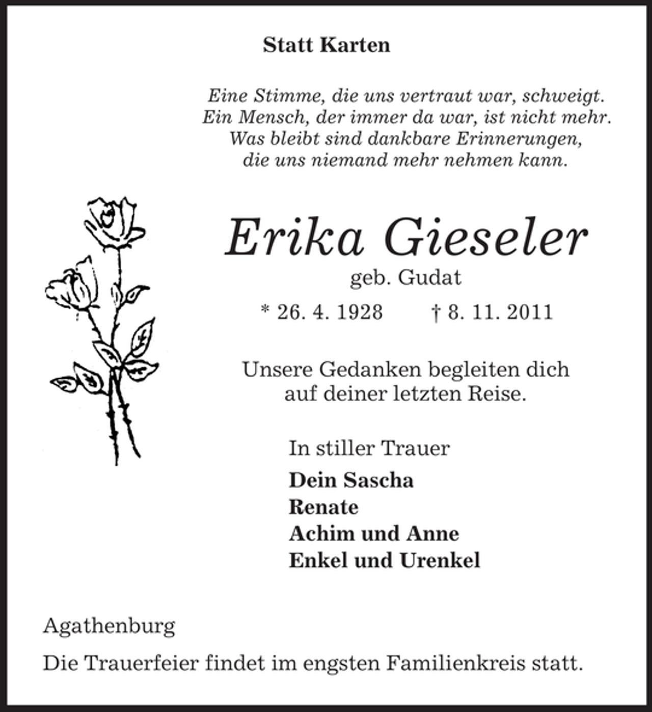 <p>Statt Karten<br />Eine Stimme, die uns vertraut war, schweigt.<br />Ein Mensch, der immer da war, ist nicht mehr.<br />Was bleibt sind dankbare Erinnerungen,<br />die uns niemand mehr nehmen kann.<br />Erika Gieseler<br />geb. Gudat<br />* 26. 4. 1928 † 8. 11. 2011<br />Unsere Gedanken begleiten dich<br />auf deiner letzten Reise.<br />In stiller Trauer<br />Dein Sascha<br />Renate<br />Achim und Anne<br />Enkel und Urenkel<br />Agathenburg<br />Die Trauerfeier findet im engsten Familienkreis statt.</p>