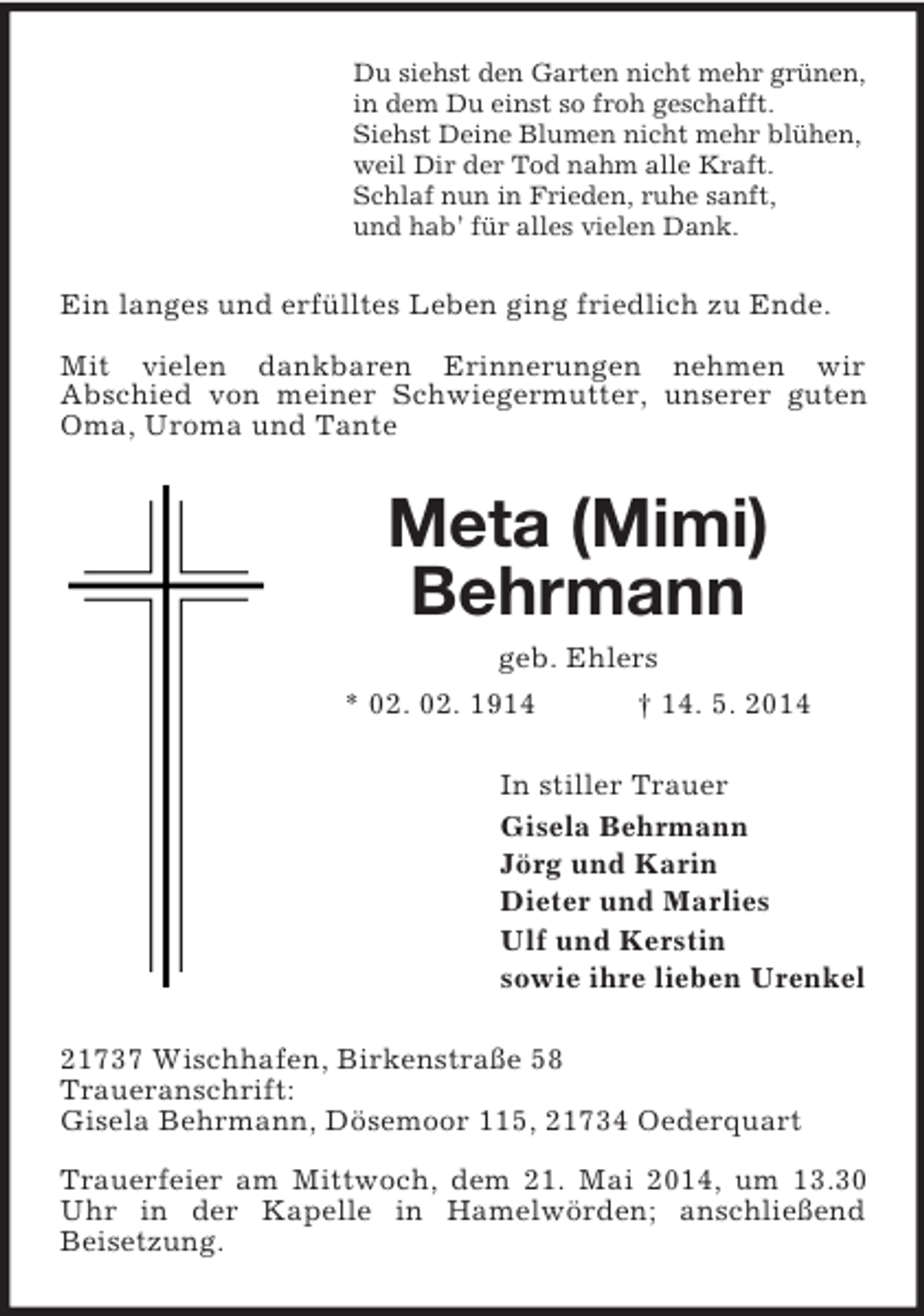 <p>Du siehst den Garten nicht mehr grünen,<br />in dem Du einst so froh geschafft.<br />Siehst Deine Blumen nicht mehr blühen,<br />weil Dir der Tod nahm alle Kraft.<br />Schlaf nun in Frieden, ruhe sanft,<br />und hab’ für alles vielen Dank.<br />Ein langes und erfülltes Leben ging friedlich zu Ende.</p><p>Mit vielen dankbaren Erinnerungen nehmen wir<br />Abschied von meiner Schwiegermutter, unserer guten Oma, Uroma und Tante<br />Meta (Mimi)<br />Behrmann<br />geb. Ehlers<br />* 02. 02. 1914 † 14. 5. 2014<br />In stiller Trauer<br />Gisela Behrmann<br />Jörg und Karin<br />Dieter und Marlies<br />Ulf und Kerstin<br />sowie ihre lieben Urenkel<br />21737 Wischhafen, Birkenstraße 58<br />Traueranschrift:<br />Gisela Behrmann, Dösemoor 115, 21734 Oederquart</p><p>Trauerfeier am Mittwoch, dem 21. Mai 2014, um 13.30 Uhr in der Kapelle in Hamelwörden; anschließend<br />Beisetzung.</p>