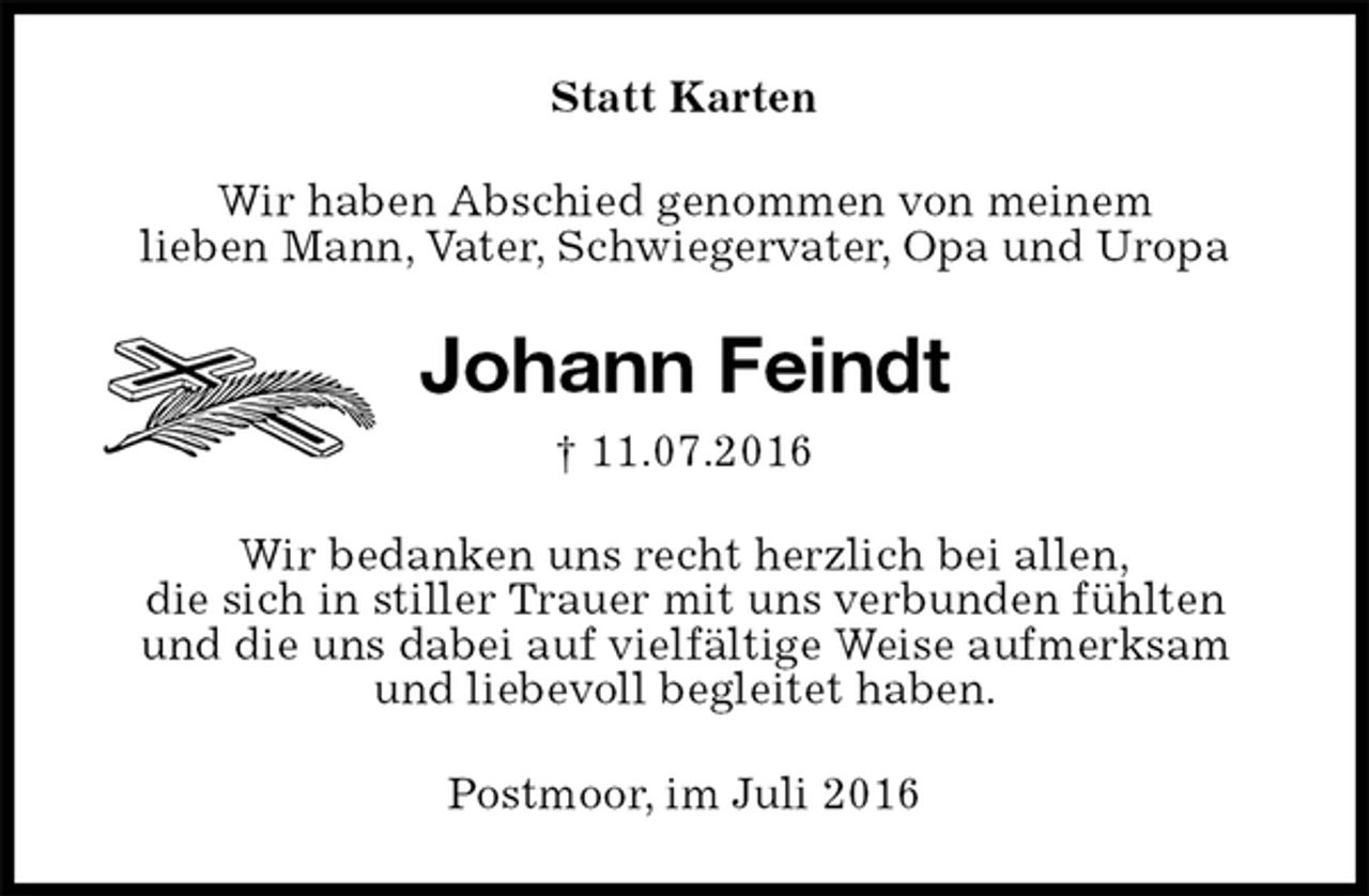 <p>Statt Karten<br />Wir haben Abschied genommen von meinem<br />lieben Mann, Vater, Schwiegervater, Opa und Uropa<br />Johann Feindt<br />† 11.07.2016<br />Wir bedanken uns recht herzlich bei allen,<br />die sich in stiller Trauer mit uns verbunden fühlten<br />und die uns dabei auf vielfältige Weise aufmerksam<br />und liebevoll begleitet haben.<br />Postmoor, im Juli 2016</p>
